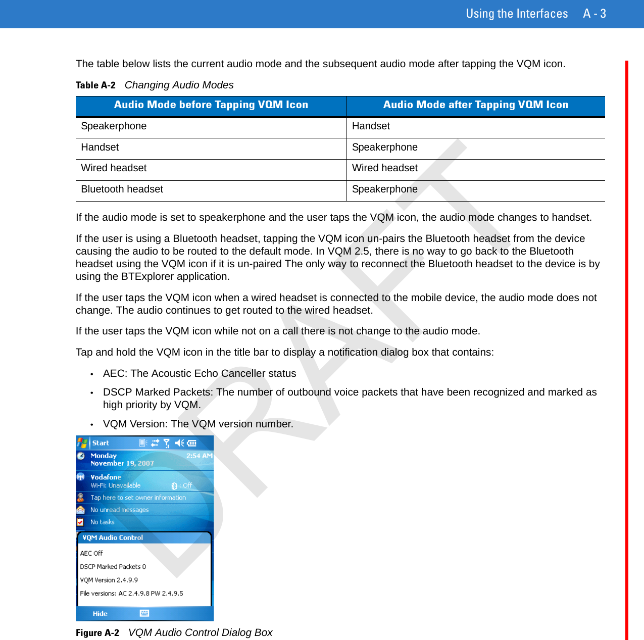 Using the Interfaces A - 3The table below lists the current audio mode and the subsequent audio mode after tapping the VQM icon.If the audio mode is set to speakerphone and the user taps the VQM icon, the audio mode changes to handset.If the user is using a Bluetooth headset, tapping the VQM icon un-pairs the Bluetooth headset from the device causing the audio to be routed to the default mode. In VQM 2.5, there is no way to go back to the Bluetooth headset using the VQM icon if it is un-paired The only way to reconnect the Bluetooth headset to the device is by using the BTExplorer application.If the user taps the VQM icon when a wired headset is connected to the mobile device, the audio mode does not change. The audio continues to get routed to the wired headset.If the user taps the VQM icon while not on a call there is not change to the audio mode.Tap and hold the VQM icon in the title bar to display a notification dialog box that contains:•AEC: The Acoustic Echo Canceller status•DSCP Marked Packets: The number of outbound voice packets that have been recognized and marked as high priority by VQM.•VQM Version: The VQM version number.Figure A-2    VQM Audio Control Dialog BoxTable A-2    Changing Audio ModesAudio Mode before Tapping VQM Icon Audio Mode after Tapping VQM IconSpeakerphone HandsetHandset SpeakerphoneWired headset Wired headsetBluetooth headset SpeakerphoneDRAFT
