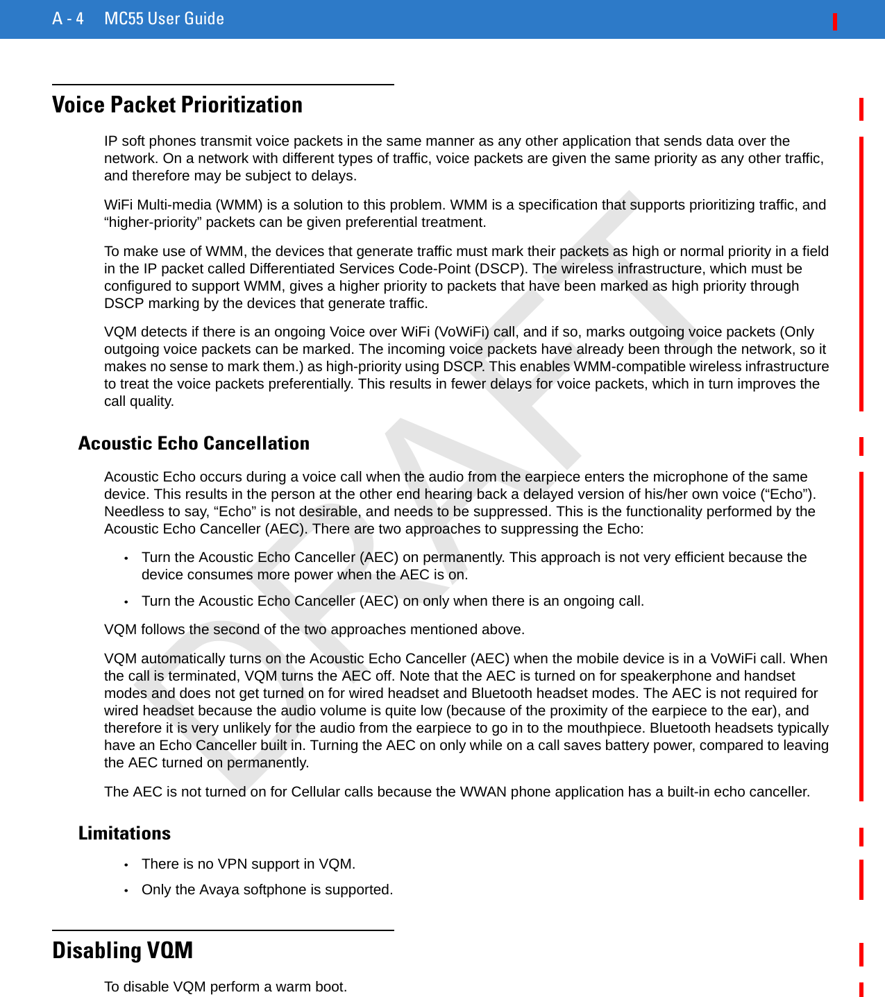 A - 4 MC55 User GuideVoice Packet PrioritizationIP soft phones transmit voice packets in the same manner as any other application that sends data over the network. On a network with different types of traffic, voice packets are given the same priority as any other traffic, and therefore may be subject to delays.WiFi Multi-media (WMM) is a solution to this problem. WMM is a specification that supports prioritizing traffic, and “higher-priority” packets can be given preferential treatment.To make use of WMM, the devices that generate traffic must mark their packets as high or normal priority in a field in the IP packet called Differentiated Services Code-Point (DSCP). The wireless infrastructure, which must be configured to support WMM, gives a higher priority to packets that have been marked as high priority through DSCP marking by the devices that generate traffic.VQM detects if there is an ongoing Voice over WiFi (VoWiFi) call, and if so, marks outgoing voice packets (Only outgoing voice packets can be marked. The incoming voice packets have already been through the network, so it makes no sense to mark them.) as high-priority using DSCP. This enables WMM-compatible wireless infrastructure to treat the voice packets preferentially. This results in fewer delays for voice packets, which in turn improves the call quality.Acoustic Echo CancellationAcoustic Echo occurs during a voice call when the audio from the earpiece enters the microphone of the same device. This results in the person at the other end hearing back a delayed version of his/her own voice (“Echo”). Needless to say, “Echo” is not desirable, and needs to be suppressed. This is the functionality performed by the Acoustic Echo Canceller (AEC). There are two approaches to suppressing the Echo:•Turn the Acoustic Echo Canceller (AEC) on permanently. This approach is not very efficient because the device consumes more power when the AEC is on.•Turn the Acoustic Echo Canceller (AEC) on only when there is an ongoing call.VQM follows the second of the two approaches mentioned above.VQM automatically turns on the Acoustic Echo Canceller (AEC) when the mobile device is in a VoWiFi call. When the call is terminated, VQM turns the AEC off. Note that the AEC is turned on for speakerphone and handset modes and does not get turned on for wired headset and Bluetooth headset modes. The AEC is not required for wired headset because the audio volume is quite low (because of the proximity of the earpiece to the ear), and therefore it is very unlikely for the audio from the earpiece to go in to the mouthpiece. Bluetooth headsets typically have an Echo Canceller built in. Turning the AEC on only while on a call saves battery power, compared to leaving the AEC turned on permanently.The AEC is not turned on for Cellular calls because the WWAN phone application has a built-in echo canceller.Limitations•There is no VPN support in VQM.•Only the Avaya softphone is supported.Disabling VQMTo disable VQM perform a warm boot.DRAFT