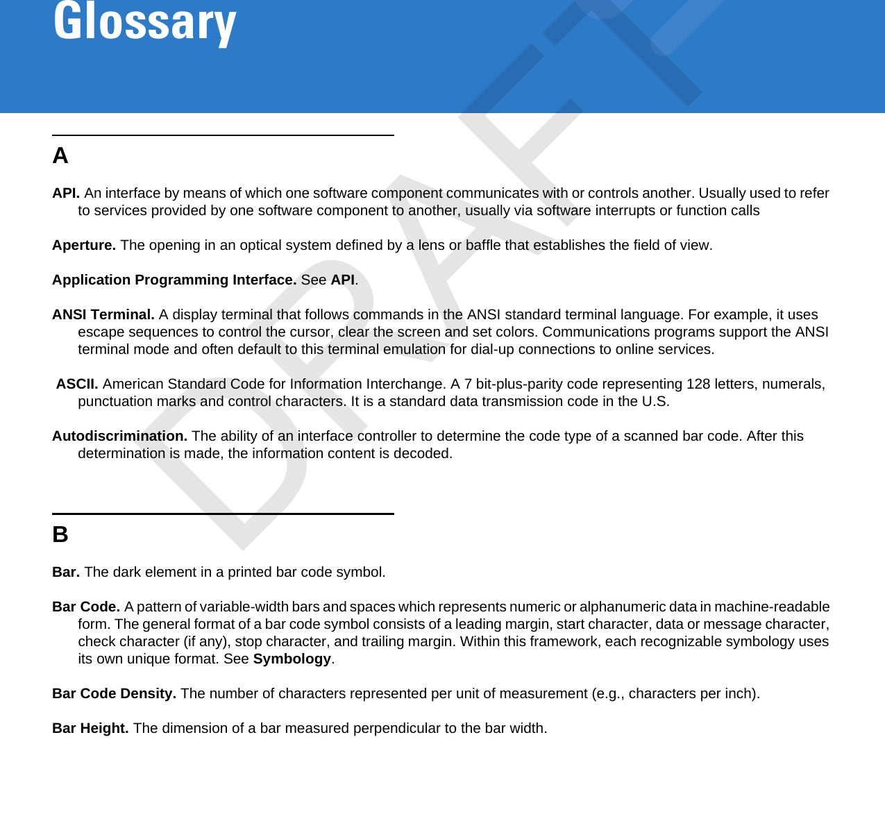 GlossaryAAPI. An interface by means of which one software component communicates with or controls another. Usually used to refer to services provided by one software component to another, usually via software interrupts or function callsAperture. The opening in an optical system defined by a lens or baffle that establishes the field of view.Application Programming Interface. See API.ANSI Terminal. A display terminal that follows commands in the ANSI standard terminal language. For example, it uses escape sequences to control the cursor, clear the screen and set colors. Communications programs support the ANSI terminal mode and often default to this terminal emulation for dial-up connections to online services. ASCII. American Standard Code for Information Interchange. A 7 bit-plus-parity code representing 128 letters, numerals, punctuation marks and control characters. It is a standard data transmission code in the U.S.Autodiscrimination. The ability of an interface controller to determine the code type of a scanned bar code. After this determination is made, the information content is decoded.BBar. The dark element in a printed bar code symbol.Bar Code. A pattern of variable-width bars and spaces which represents numeric or alphanumeric data in machine-readable form. The general format of a bar code symbol consists of a leading margin, start character, data or message character, check character (if any), stop character, and trailing margin. Within this framework, each recognizable symbology uses its own unique format. See Symbology.Bar Code Density. The number of characters represented per unit of measurement (e.g., characters per inch).Bar Height. The dimension of a bar measured perpendicular to the bar width.DRAFT