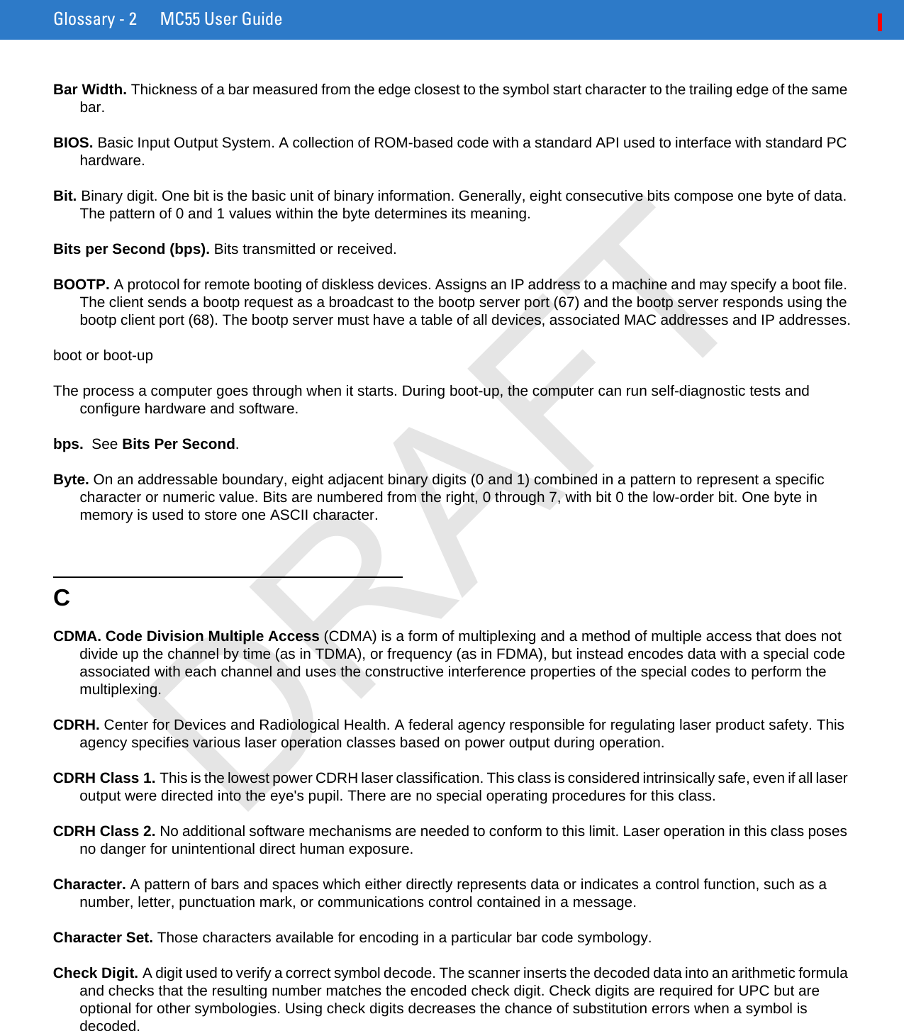 Glossary - 2 MC55 User GuideBar Width. Thickness of a bar measured from the edge closest to the symbol start character to the trailing edge of the same bar.BIOS. Basic Input Output System. A collection of ROM-based code with a standard API used to interface with standard PC hardware.Bit. Binary digit. One bit is the basic unit of binary information. Generally, eight consecutive bits compose one byte of data. The pattern of 0 and 1 values within the byte determines its meaning.Bits per Second (bps). Bits transmitted or received.BOOTP. A protocol for remote booting of diskless devices. Assigns an IP address to a machine and may specify a boot file. The client sends a bootp request as a broadcast to the bootp server port (67) and the bootp server responds using the bootp client port (68). The bootp server must have a table of all devices, associated MAC addresses and IP addresses.boot or boot-upThe process a computer goes through when it starts. During boot-up, the computer can run self-diagnostic tests and configure hardware and software.bps.  See Bits Per Second.Byte. On an addressable boundary, eight adjacent binary digits (0 and 1) combined in a pattern to represent a specific character or numeric value. Bits are numbered from the right, 0 through 7, with bit 0 the low-order bit. One byte in memory is used to store one ASCII character.CCDMA. Code Division Multiple Access (CDMA) is a form of multiplexing and a method of multiple access that does not divide up the channel by time (as in TDMA), or frequency (as in FDMA), but instead encodes data with a special code associated with each channel and uses the constructive interference properties of the special codes to perform the multiplexing.CDRH. Center for Devices and Radiological Health. A federal agency responsible for regulating laser product safety. This agency specifies various laser operation classes based on power output during operation.CDRH Class 1. This is the lowest power CDRH laser classification. This class is considered intrinsically safe, even if all laser output were directed into the eye&apos;s pupil. There are no special operating procedures for this class.CDRH Class 2. No additional software mechanisms are needed to conform to this limit. Laser operation in this class poses no danger for unintentional direct human exposure.Character. A pattern of bars and spaces which either directly represents data or indicates a control function, such as a number, letter, punctuation mark, or communications control contained in a message.Character Set. Those characters available for encoding in a particular bar code symbology.Check Digit. A digit used to verify a correct symbol decode. The scanner inserts the decoded data into an arithmetic formula and checks that the resulting number matches the encoded check digit. Check digits are required for UPC but are optional for other symbologies. Using check digits decreases the chance of substitution errors when a symbol is decoded.DRAFT