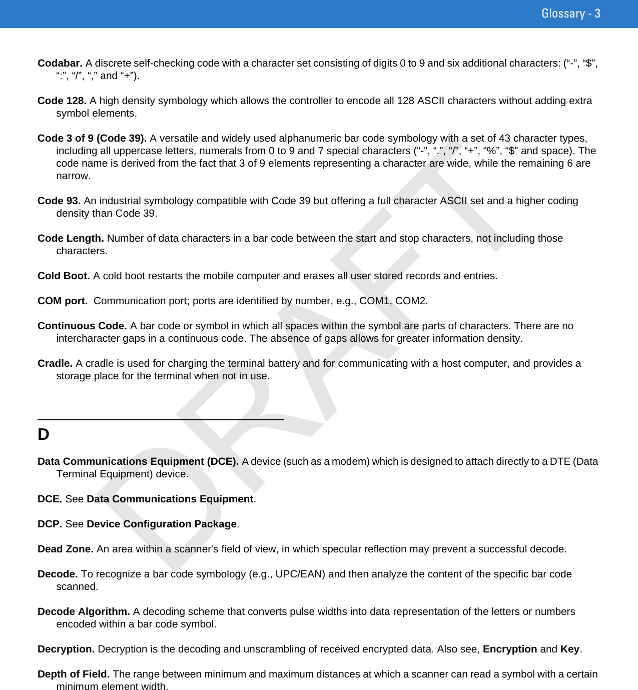 Glossary - 3Codabar. A discrete self-checking code with a character set consisting of digits 0 to 9 and six additional characters: (“-”, “$”, “:”, “/”, “,” and “+”).Code 128. A high density symbology which allows the controller to encode all 128 ASCII characters without adding extra symbol elements.Code 3 of 9 (Code 39). A versatile and widely used alphanumeric bar code symbology with a set of 43 character types, including all uppercase letters, numerals from 0 to 9 and 7 special characters (“-”, “.”, “/”, “+”, “%”, “$” and space). The code name is derived from the fact that 3 of 9 elements representing a character are wide, while the remaining 6 are narrow.Code 93. An industrial symbology compatible with Code 39 but offering a full character ASCII set and a higher coding density than Code 39.Code Length. Number of data characters in a bar code between the start and stop characters, not including those characters.Cold Boot. A cold boot restarts the mobile computer and erases all user stored records and entries.COM port.  Communication port; ports are identified by number, e.g., COM1, COM2.Continuous Code. A bar code or symbol in which all spaces within the symbol are parts of characters. There are no intercharacter gaps in a continuous code. The absence of gaps allows for greater information density.Cradle. A cradle is used for charging the terminal battery and for communicating with a host computer, and provides a storage place for the terminal when not in use.DData Communications Equipment (DCE). A device (such as a modem) which is designed to attach directly to a DTE (Data Terminal Equipment) device.DCE. See Data Communications Equipment.DCP. See Device Configuration Package.Dead Zone. An area within a scanner&apos;s field of view, in which specular reflection may prevent a successful decode.Decode. To recognize a bar code symbology (e.g., UPC/EAN) and then analyze the content of the specific bar code scanned.Decode Algorithm. A decoding scheme that converts pulse widths into data representation of the letters or numbers encoded within a bar code symbol.Decryption. Decryption is the decoding and unscrambling of received encrypted data. Also see, Encryption and Key.Depth of Field. The range between minimum and maximum distances at which a scanner can read a symbol with a certain minimum element width.DRAFT