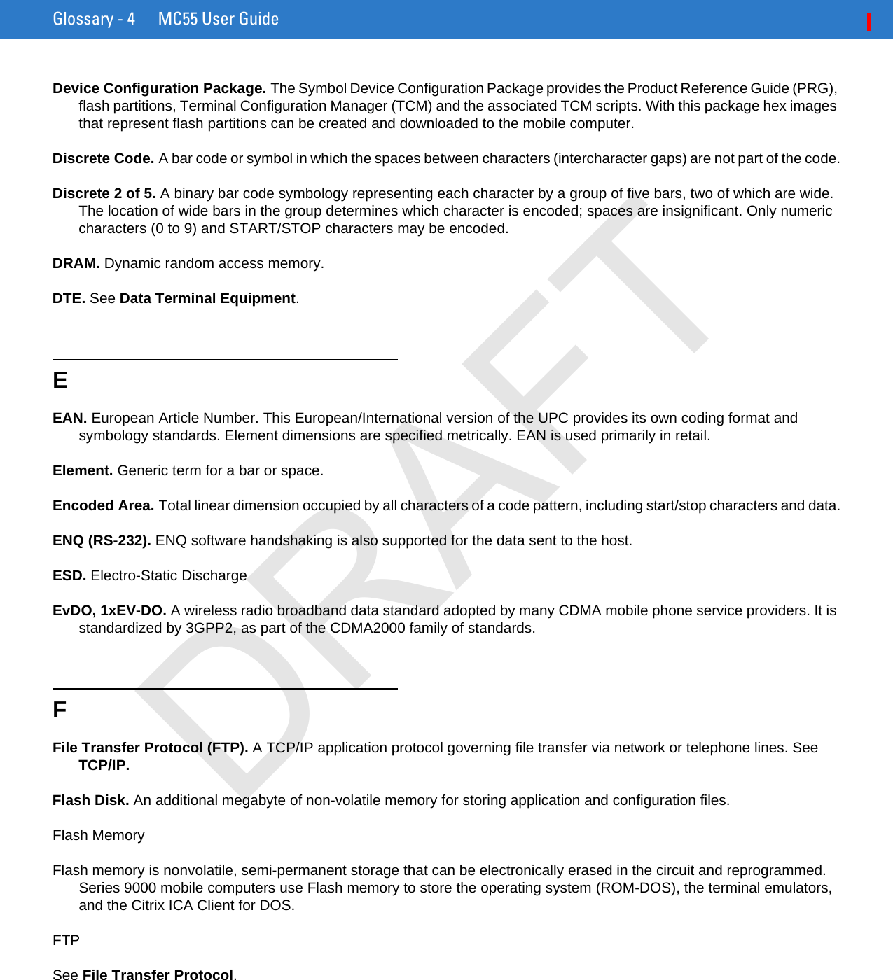 Glossary - 4 MC55 User GuideDevice Configuration Package. The Symbol Device Configuration Package provides the Product Reference Guide (PRG), flash partitions, Terminal Configuration Manager (TCM) and the associated TCM scripts. With this package hex images that represent flash partitions can be created and downloaded to the mobile computer.Discrete Code. A bar code or symbol in which the spaces between characters (intercharacter gaps) are not part of the code.Discrete 2 of 5. A binary bar code symbology representing each character by a group of five bars, two of which are wide. The location of wide bars in the group determines which character is encoded; spaces are insignificant. Only numeric characters (0 to 9) and START/STOP characters may be encoded.DRAM. Dynamic random access memory.DTE. See Data Terminal Equipment.EEAN. European Article Number. This European/International version of the UPC provides its own coding format and symbology standards. Element dimensions are specified metrically. EAN is used primarily in retail.Element. Generic term for a bar or space.Encoded Area. Total linear dimension occupied by all characters of a code pattern, including start/stop characters and data.ENQ (RS-232). ENQ software handshaking is also supported for the data sent to the host.ESD. Electro-Static DischargeEvDO, 1xEV-DO. A wireless radio broadband data standard adopted by many CDMA mobile phone service providers. It is standardized by 3GPP2, as part of the CDMA2000 family of standards.FFile Transfer Protocol (FTP). A TCP/IP application protocol governing file transfer via network or telephone lines. See TCP/IP.Flash Disk. An additional megabyte of non-volatile memory for storing application and configuration files.Flash MemoryFlash memory is nonvolatile, semi-permanent storage that can be electronically erased in the circuit and reprogrammed. Series 9000 mobile computers use Flash memory to store the operating system (ROM-DOS), the terminal emulators, and the Citrix ICA Client for DOS.FTPSee File Transfer Protocol.DRAFT