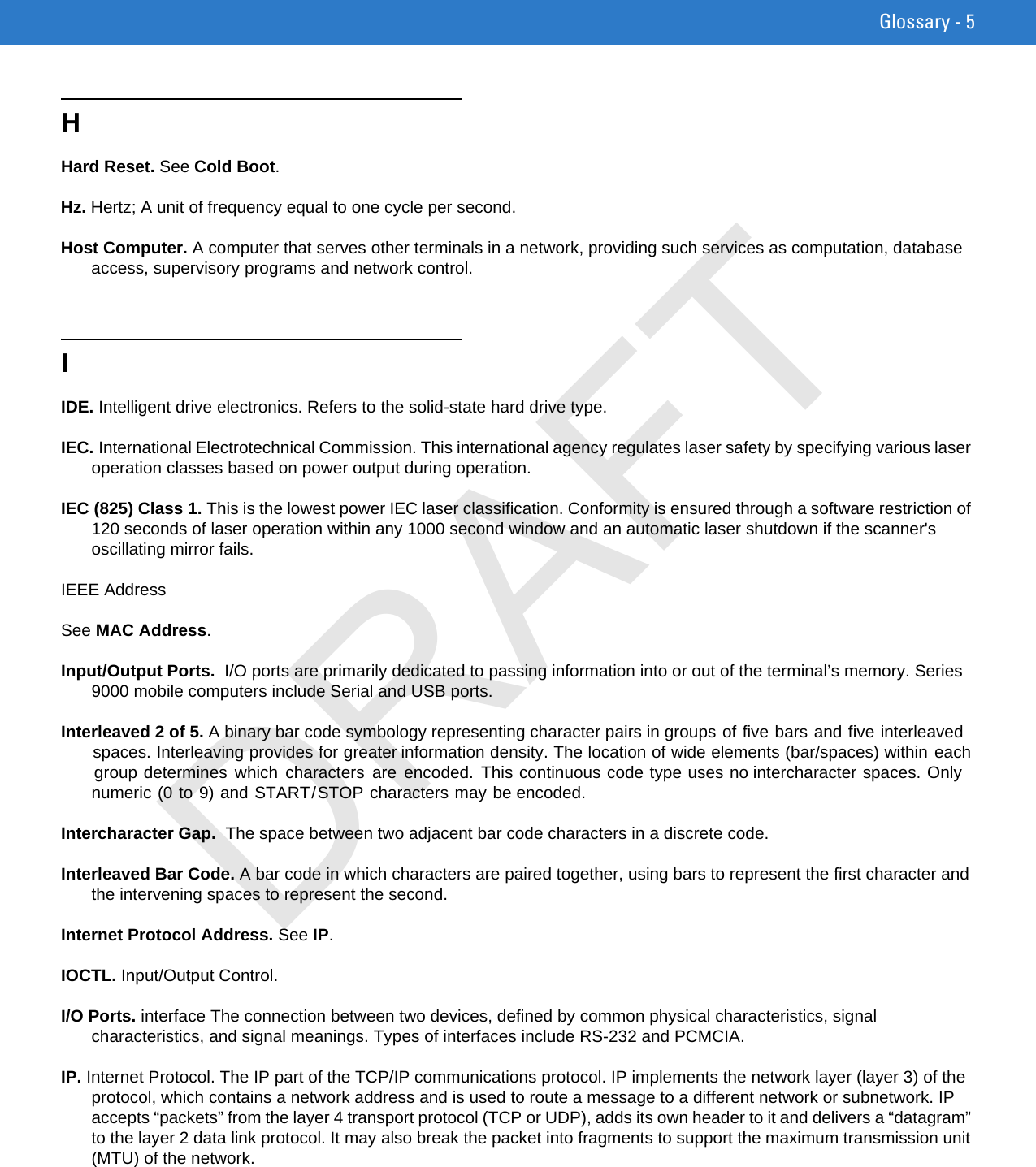 Glossary - 5HHard Reset. See Cold Boot.Hz. Hertz; A unit of frequency equal to one cycle per second.Host Computer. A computer that serves other terminals in a network, providing such services as computation, database access, supervisory programs and network control.IIDE. Intelligent drive electronics. Refers to the solid-state hard drive type.IEC. International Electrotechnical Commission. This international agency regulates laser safety by specifying various laser operation classes based on power output during operation.IEC (825) Class 1. This is the lowest power IEC laser classification. Conformity is ensured through a software restriction of 120 seconds of laser operation within any 1000 second window and an automatic laser shutdown if the scanner&apos;s oscillating mirror fails.IEEE AddressSee MAC Address.Input/Output Ports.  I/O ports are primarily dedicated to passing information into or out of the terminal’s memory. Series 9000 mobile computers include Serial and USB ports.Interleaved 2 of 5. A binary bar code symbology representing character pairs in groups of five bars and five interleaved spaces. Interleaving provides for greater information density. The location of wide elements (bar/spaces) within each group determines  which  characters  are encoded.  This continuous code type uses no intercharacter spaces. Only numeric (0 to 9) and START/STOP characters may be encoded.Intercharacter Gap.  The space between two adjacent bar code characters in a discrete code.Interleaved Bar Code. A bar code in which characters are paired together, using bars to represent the first character and the intervening spaces to represent the second.Internet Protocol Address. See IP.IOCTL. Input/Output Control.I/O Ports. interface The connection between two devices, defined by common physical characteristics, signal characteristics, and signal meanings. Types of interfaces include RS-232 and PCMCIA.IP. Internet Protocol. The IP part of the TCP/IP communications protocol. IP implements the network layer (layer 3) of the protocol, which contains a network address and is used to route a message to a different network or subnetwork. IP accepts “packets” from the layer 4 transport protocol (TCP or UDP), adds its own header to it and delivers a “datagram” to the layer 2 data link protocol. It may also break the packet into fragments to support the maximum transmission unit (MTU) of the network.DRAFT