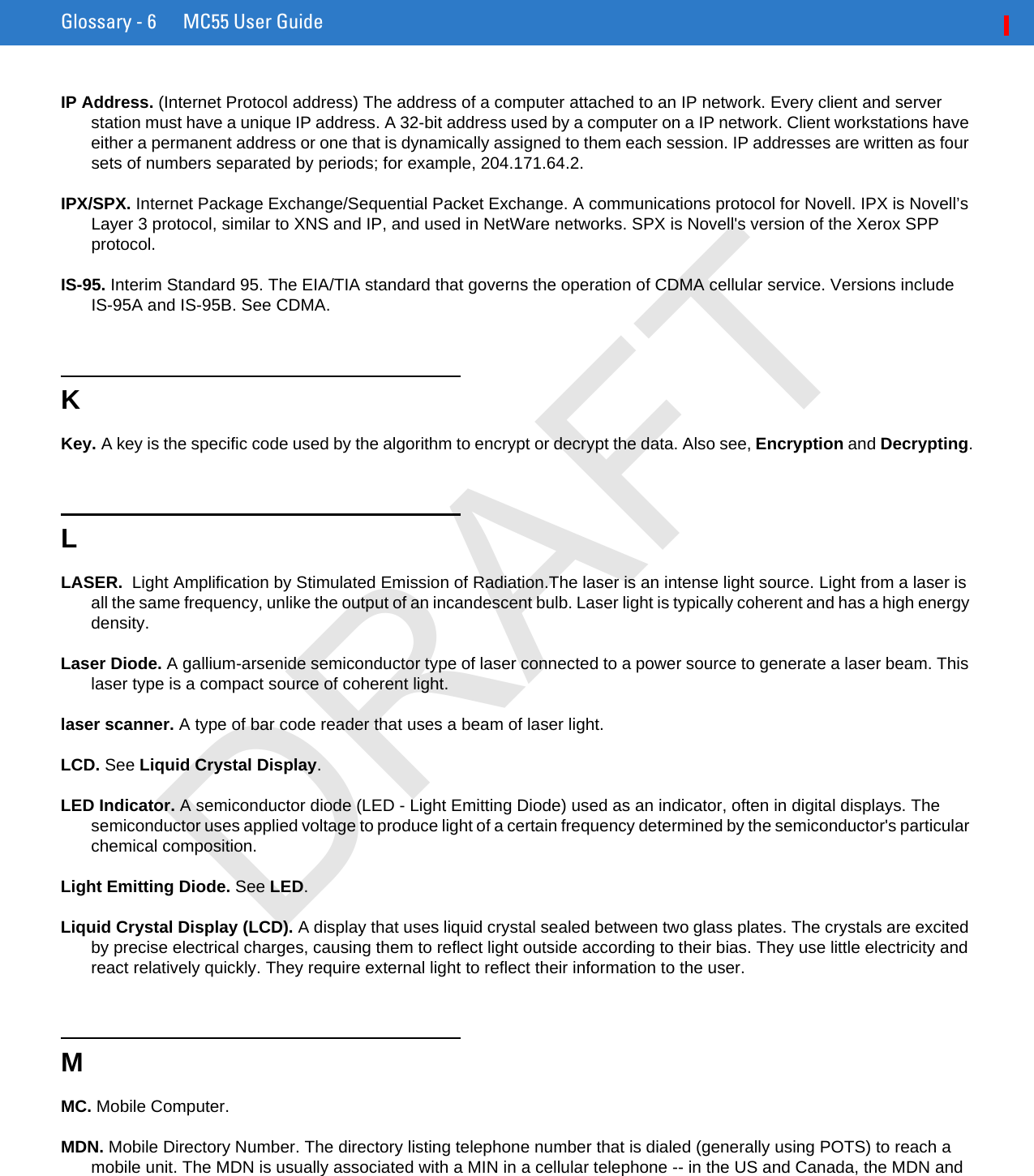 Glossary - 6 MC55 User GuideIP Address. (Internet Protocol address) The address of a computer attached to an IP network. Every client and server station must have a unique IP address. A 32-bit address used by a computer on a IP network. Client workstations have either a permanent address or one that is dynamically assigned to them each session. IP addresses are written as four sets of numbers separated by periods; for example, 204.171.64.2.IPX/SPX. Internet Package Exchange/Sequential Packet Exchange. A communications protocol for Novell. IPX is Novell’s Layer 3 protocol, similar to XNS and IP, and used in NetWare networks. SPX is Novell&apos;s version of the Xerox SPP protocol.IS-95. Interim Standard 95. The EIA/TIA standard that governs the operation of CDMA cellular service. Versions include IS-95A and IS-95B. See CDMA.KKey. A key is the specific code used by the algorithm to encrypt or decrypt the data. Also see, Encryption and Decrypting.LLASER.  Light Amplification by Stimulated Emission of Radiation.The laser is an intense light source. Light from a laser is all the same frequency, unlike the output of an incandescent bulb. Laser light is typically coherent and has a high energy density.Laser Diode. A gallium-arsenide semiconductor type of laser connected to a power source to generate a laser beam. This laser type is a compact source of coherent light.laser scanner. A type of bar code reader that uses a beam of laser light.LCD. See Liquid Crystal Display.LED Indicator. A semiconductor diode (LED - Light Emitting Diode) used as an indicator, often in digital displays. The semiconductor uses applied voltage to produce light of a certain frequency determined by the semiconductor&apos;s particular chemical composition.Light Emitting Diode. See LED.Liquid Crystal Display (LCD). A display that uses liquid crystal sealed between two glass plates. The crystals are excited by precise electrical charges, causing them to reflect light outside according to their bias. They use little electricity and react relatively quickly. They require external light to reflect their information to the user.MMC. Mobile Computer.MDN. Mobile Directory Number. The directory listing telephone number that is dialed (generally using POTS) to reach a mobile unit. The MDN is usually associated with a MIN in a cellular telephone -- in the US and Canada, the MDN and DRAFT