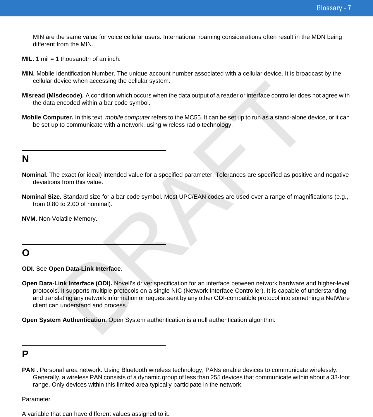 Glossary - 7MIN are the same value for voice cellular users. International roaming considerations often result in the MDN being different from the MIN.MIL. 1 mil = 1 thousandth of an inch.MIN. Mobile Identification Number. The unique account number associated with a cellular device. It is broadcast by the cellular device when accessing the cellular system.Misread (Misdecode). A condition which occurs when the data output of a reader or interface controller does not agree with the data encoded within a bar code symbol.Mobile Computer. In this text, mobile computer refers to the MC55. It can be set up to run as a stand-alone device, or it can be set up to communicate with a network, using wireless radio technology.NNominal. The exact (or ideal) intended value for a specified parameter. Tolerances are specified as positive and negative deviations from this value.Nominal Size. Standard size for a bar code symbol. Most UPC/EAN codes are used over a range of magnifications (e.g., from 0.80 to 2.00 of nominal).NVM. Non-Volatile Memory.OODI. See Open Data-Link Interface.Open Data-Link Interface (ODI). Novell’s driver specification for an interface between network hardware and higher-level protocols. It supports multiple protocols on a single NIC (Network Interface Controller). It is capable of understanding and translating any network information or request sent by any other ODI-compatible protocol into something a NetWare client can understand and process.Open System Authentication. Open System authentication is a null authentication algorithm.PPAN . Personal area network. Using Bluetooth wireless technology, PANs enable devices to communicate wirelessly. Generally, a wireless PAN consists of a dynamic group of less than 255 devices that communicate within about a 33-foot range. Only devices within this limited area typically participate in the network.ParameterA variable that can have different values assigned to it.DRAFT