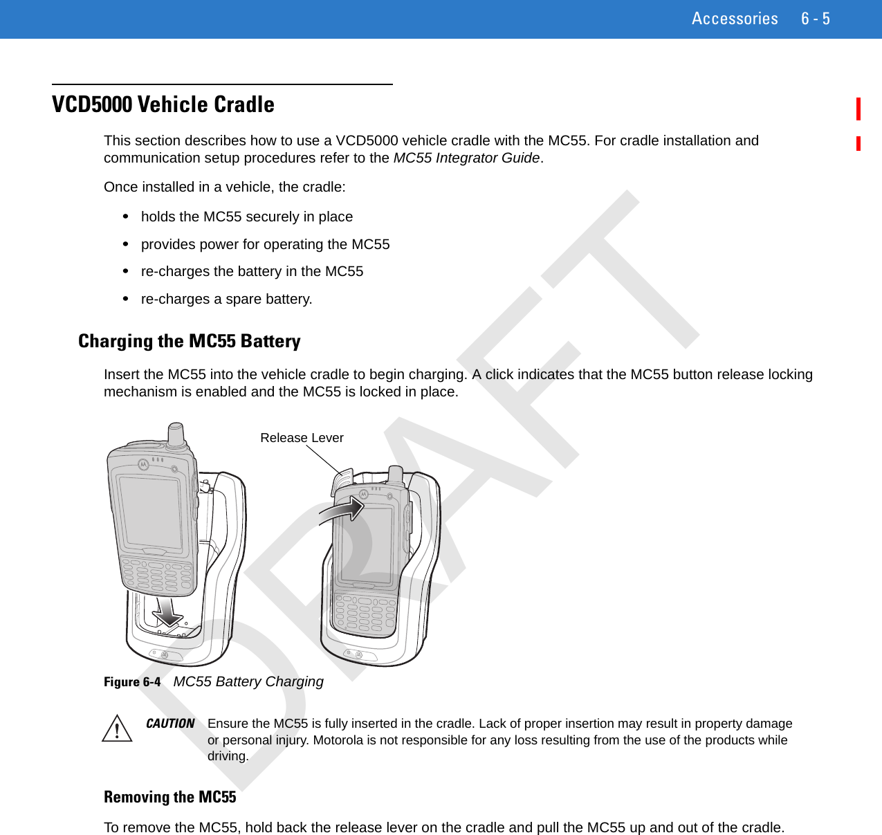 Accessories 6 - 5VCD5000 Vehicle CradleThis section describes how to use a VCD5000 vehicle cradle with the MC55. For cradle installation and communication setup procedures refer to the MC55 Integrator Guide.Once installed in a vehicle, the cradle:•holds the MC55 securely in place•provides power for operating the MC55•re-charges the battery in the MC55•re-charges a spare battery.Charging the MC55 BatteryInsert the MC55 into the vehicle cradle to begin charging. A click indicates that the MC55 button release locking mechanism is enabled and the MC55 is locked in place.Figure 6-4    MC55 Battery Charging Removing the MC55To remove the MC55, hold back the release lever on the cradle and pull the MC55 up and out of the cradle.Release LeverCAUTION Ensure the MC55 is fully inserted in the cradle. Lack of proper insertion may result in property damage or personal injury. Motorola is not responsible for any loss resulting from the use of the products while driving. DRAFT