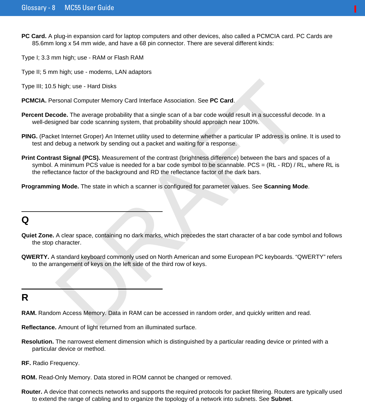 Glossary - 8 MC55 User GuidePC Card. A plug-in expansion card for laptop computers and other devices, also called a PCMCIA card. PC Cards are 85.6mm long x 54 mm wide, and have a 68 pin connector. There are several different kinds:Type I; 3.3 mm high; use - RAM or Flash RAMType II; 5 mm high; use - modems, LAN adaptorsType III; 10.5 high; use - Hard DisksPCMCIA. Personal Computer Memory Card Interface Association. See PC Card.Percent Decode. The average probability that a single scan of a bar code would result in a successful decode. In a well-designed bar code scanning system, that probability should approach near 100%.PING. (Packet Internet Groper) An Internet utility used to determine whether a particular IP address is online. It is used to test and debug a network by sending out a packet and waiting for a response.Print Contrast Signal (PCS). Measurement of the contrast (brightness difference) between the bars and spaces of a symbol. A minimum PCS value is needed for a bar code symbol to be scannable. PCS = (RL - RD) / RL, where RL is the reflectance factor of the background and RD the reflectance factor of the dark bars.Programming Mode. The state in which a scanner is configured for parameter values. See Scanning Mode.QQuiet Zone. A clear space, containing no dark marks, which precedes the start character of a bar code symbol and follows the stop character.QWERTY. A standard keyboard commonly used on North American and some European PC keyboards. “QWERTY” refers to the arrangement of keys on the left side of the third row of keys.RRAM. Random Access Memory. Data in RAM can be accessed in random order, and quickly written and read.Reflectance. Amount of light returned from an illuminated surface.Resolution. The narrowest element dimension which is distinguished by a particular reading device or printed with a particular device or method.RF. Radio Frequency.ROM. Read-Only Memory. Data stored in ROM cannot be changed or removed.Router. A device that connects networks and supports the required protocols for packet filtering. Routers are typically used to extend the range of cabling and to organize the topology of a network into subnets. See Subnet.DRAFT