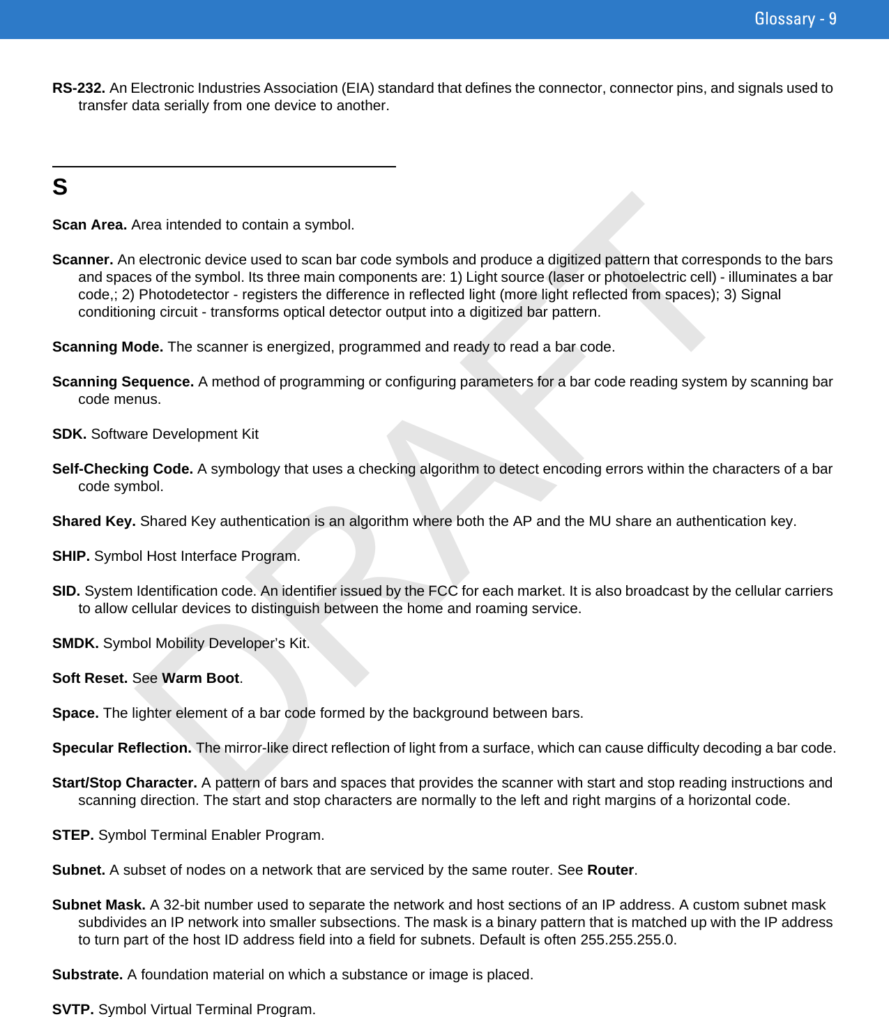 Glossary - 9RS-232. An Electronic Industries Association (EIA) standard that defines the connector, connector pins, and signals used to transfer data serially from one device to another.SScan Area. Area intended to contain a symbol.Scanner. An electronic device used to scan bar code symbols and produce a digitized pattern that corresponds to the bars and spaces of the symbol. Its three main components are: 1) Light source (laser or photoelectric cell) - illuminates a bar code,; 2) Photodetector - registers the difference in reflected light (more light reflected from spaces); 3) Signal conditioning circuit - transforms optical detector output into a digitized bar pattern.Scanning Mode. The scanner is energized, programmed and ready to read a bar code.Scanning Sequence. A method of programming or configuring parameters for a bar code reading system by scanning bar code menus.SDK. Software Development KitSelf-Checking Code. A symbology that uses a checking algorithm to detect encoding errors within the characters of a bar code symbol.Shared Key. Shared Key authentication is an algorithm where both the AP and the MU share an authentication key.SHIP. Symbol Host Interface Program.SID. System Identification code. An identifier issued by the FCC for each market. It is also broadcast by the cellular carriers to allow cellular devices to distinguish between the home and roaming service.SMDK. Symbol Mobility Developer’s Kit.Soft Reset. See Warm Boot.Space. The lighter element of a bar code formed by the background between bars.Specular Reflection. The mirror-like direct reflection of light from a surface, which can cause difficulty decoding a bar code.Start/Stop Character. A pattern of bars and spaces that provides the scanner with start and stop reading instructions and scanning direction. The start and stop characters are normally to the left and right margins of a horizontal code.STEP. Symbol Terminal Enabler Program.Subnet. A subset of nodes on a network that are serviced by the same router. See Router.Subnet Mask. A 32-bit number used to separate the network and host sections of an IP address. A custom subnet mask subdivides an IP network into smaller subsections. The mask is a binary pattern that is matched up with the IP address to turn part of the host ID address field into a field for subnets. Default is often 255.255.255.0.Substrate. A foundation material on which a substance or image is placed.SVTP. Symbol Virtual Terminal Program.DRAFT