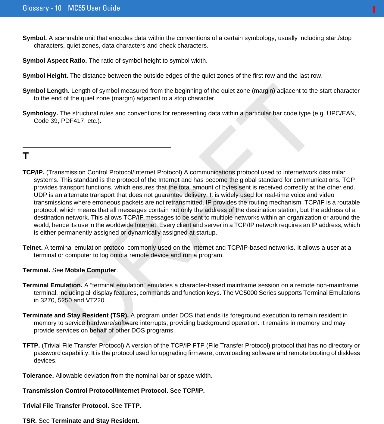 Glossary - 10 MC55 User GuideSymbol. A scannable unit that encodes data within the conventions of a certain symbology, usually including start/stop characters, quiet zones, data characters and check characters.Symbol Aspect Ratio. The ratio of symbol height to symbol width.Symbol Height. The distance between the outside edges of the quiet zones of the first row and the last row.Symbol Length. Length of symbol measured from the beginning of the quiet zone (margin) adjacent to the start character to the end of the quiet zone (margin) adjacent to a stop character.Symbology. The structural rules and conventions for representing data within a particular bar code type (e.g. UPC/EAN, Code 39, PDF417, etc.).TTCP/IP. (Transmission Control Protocol/Internet Protocol) A communications protocol used to internetwork dissimilar systems. This standard is the protocol of the Internet and has become the global standard for communications. TCP provides transport functions, which ensures that the total amount of bytes sent is received correctly at the other end. UDP is an alternate transport that does not guarantee delivery. It is widely used for real-time voice and video transmissions where erroneous packets are not retransmitted. IP provides the routing mechanism. TCP/IP is a routable protocol, which means that all messages contain not only the address of the destination station, but the address of a destination network. This allows TCP/IP messages to be sent to multiple networks within an organization or around the world, hence its use in the worldwide Internet. Every client and server in a TCP/IP network requires an IP address, which is either permanently assigned or dynamically assigned at startup.Telnet. A terminal emulation protocol commonly used on the Internet and TCP/IP-based networks. It allows a user at a terminal or computer to log onto a remote device and run a program.Terminal. See Mobile Computer.Terminal Emulation. A “terminal emulation” emulates a character-based mainframe session on a remote non-mainframe terminal, including all display features, commands and function keys. The VC5000 Series supports Terminal Emulations in 3270, 5250 and VT220.Terminate and Stay Resident (TSR). A program under DOS that ends its foreground execution to remain resident in memory to service hardware/software interrupts, providing background operation. It remains in memory and may provide services on behalf of other DOS programs.TFTP. (Trivial File Transfer Protocol) A version of the TCP/IP FTP (File Transfer Protocol) protocol that has no directory or password capability. It is the protocol used for upgrading firmware, downloading software and remote booting of diskless devices.Tolerance. Allowable deviation from the nominal bar or space width.Transmission Control Protocol/Internet Protocol. See TCP/IP.Trivial File Transfer Protocol. See TFTP.TSR. See Terminate and Stay Resident.DRAFT