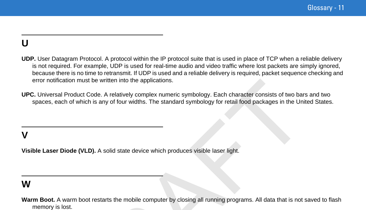 Glossary - 11UUDP. User Datagram Protocol. A protocol within the IP protocol suite that is used in place of TCP when a reliable delivery is not required. For example, UDP is used for real-time audio and video traffic where lost packets are simply ignored, because there is no time to retransmit. If UDP is used and a reliable delivery is required, packet sequence checking and error notification must be written into the applications.UPC. Universal Product Code. A relatively complex numeric symbology. Each character consists of two bars and two spaces, each of which is any of four widths. The standard symbology for retail food packages in the United States.VVisible Laser Diode (VLD). A solid state device which produces visible laser light.WWarm Boot. A warm boot restarts the mobile computer by closing all running programs. All data that is not saved to flash memory is lost.DRAFT
