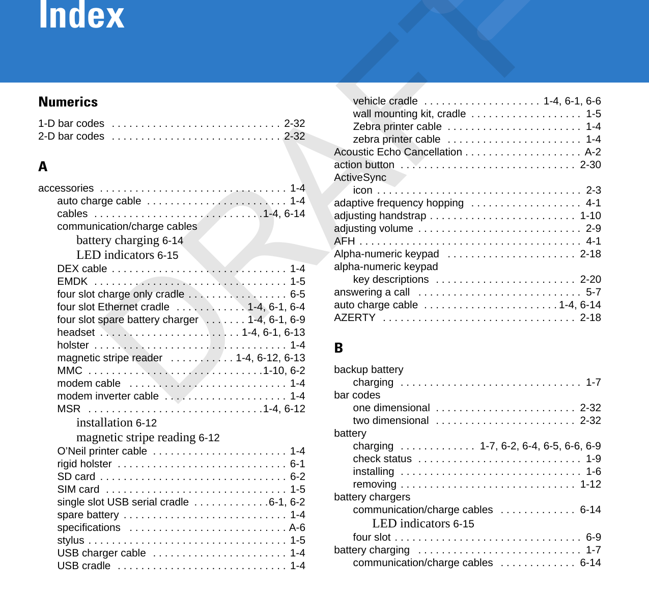 IndexNumerics1-D bar codes  . . . . . . . . . . . . . . . . . . . . . . . . . . . . . 2-322-D bar codes  . . . . . . . . . . . . . . . . . . . . . . . . . . . . . 2-32Aaccessories  . . . . . . . . . . . . . . . . . . . . . . . . . . . . . . . . 1-4auto charge cable  . . . . . . . . . . . . . . . . . . . . . . . . 1-4cables  . . . . . . . . . . . . . . . . . . . . . . . . . . . . .1-4, 6-14communication/charge cablesbattery charging 6-14LED indicators 6-15DEX cable  . . . . . . . . . . . . . . . . . . . . . . . . . . . . . . 1-4EMDK  . . . . . . . . . . . . . . . . . . . . . . . . . . . . . . . . . 1-5four slot charge only cradle . . . . . . . . . . . . . . . . . 6-5four slot Ethernet cradle  . . . . . . . . . . . . 1-4, 6-1, 6-4four slot spare battery charger   . . . . . . . 1-4, 6-1, 6-9headset  . . . . . . . . . . . . . . . . . . . . . . . . 1-4, 6-1, 6-13holster  . . . . . . . . . . . . . . . . . . . . . . . . . . . . . . . . . 1-4magnetic stripe reader   . . . . . . . . . . . 1-4, 6-12, 6-13MMC  . . . . . . . . . . . . . . . . . . . . . . . . . . . . . .1-10, 6-2modem cable   . . . . . . . . . . . . . . . . . . . . . . . . . . . 1-4modem inverter cable  . . . . . . . . . . . . . . . . . . . . . 1-4MSR   . . . . . . . . . . . . . . . . . . . . . . . . . . . . . .1-4, 6-12installation 6-12magnetic stripe reading 6-12O’Neil printer cable  . . . . . . . . . . . . . . . . . . . . . . . 1-4rigid holster  . . . . . . . . . . . . . . . . . . . . . . . . . . . . . 6-1SD card  . . . . . . . . . . . . . . . . . . . . . . . . . . . . . . . . 6-2SIM card  . . . . . . . . . . . . . . . . . . . . . . . . . . . . . . . 1-5single slot USB serial cradle  . . . . . . . . . . . . .6-1, 6-2spare battery  . . . . . . . . . . . . . . . . . . . . . . . . . . . . 1-4specifications   . . . . . . . . . . . . . . . . . . . . . . . . . . . A-6stylus . . . . . . . . . . . . . . . . . . . . . . . . . . . . . . . . . . 1-5USB charger cable  . . . . . . . . . . . . . . . . . . . . . . . 1-4USB cradle  . . . . . . . . . . . . . . . . . . . . . . . . . . . . . 1-4vehicle cradle  . . . . . . . . . . . . . . . . . . . .  1-4, 6-1, 6-6wall mounting kit, cradle  . . . . . . . . . . . . . . . . . . .  1-5Zebra printer cable  . . . . . . . . . . . . . . . . . . . . . . .  1-4zebra printer cable  . . . . . . . . . . . . . . . . . . . . . . .  1-4Acoustic Echo Cancellation . . . . . . . . . . . . . . . . . . . .  A-2action button  . . . . . . . . . . . . . . . . . . . . . . . . . . . . . .  2-30ActiveSyncicon  . . . . . . . . . . . . . . . . . . . . . . . . . . . . . . . . . . .  2-3adaptive frequency hopping  . . . . . . . . . . . . . . . . . . .  4-1adjusting handstrap . . . . . . . . . . . . . . . . . . . . . . . . .  1-10adjusting volume  . . . . . . . . . . . . . . . . . . . . . . . . . . . .  2-9AFH . . . . . . . . . . . . . . . . . . . . . . . . . . . . . . . . . . . . . .  4-1Alpha-numeric keypad   . . . . . . . . . . . . . . . . . . . . . .  2-18alpha-numeric keypadkey descriptions  . . . . . . . . . . . . . . . . . . . . . . . .  2-20answering a call   . . . . . . . . . . . . . . . . . . . . . . . . . . . .  5-7auto charge cable  . . . . . . . . . . . . . . . . . . . . . . . 1-4, 6-14AZERTY  . . . . . . . . . . . . . . . . . . . . . . . . . . . . . . . . .  2-18Bbackup batterycharging  . . . . . . . . . . . . . . . . . . . . . . . . . . . . . . .  1-7bar codesone dimensional  . . . . . . . . . . . . . . . . . . . . . . . .  2-32two dimensional  . . . . . . . . . . . . . . . . . . . . . . . .  2-32batterycharging  . . . . . . . . . . . . .  1-7, 6-2, 6-4, 6-5, 6-6, 6-9check status  . . . . . . . . . . . . . . . . . . . . . . . . . . . .  1-9installing  . . . . . . . . . . . . . . . . . . . . . . . . . . . . . . .  1-6removing . . . . . . . . . . . . . . . . . . . . . . . . . . . . . .  1-12battery chargerscommunication/charge cables   . . . . . . . . . . . . .  6-14LED indicators 6-15four slot . . . . . . . . . . . . . . . . . . . . . . . . . . . . . . . .  6-9battery charging   . . . . . . . . . . . . . . . . . . . . . . . . . . . .  1-7communication/charge cables   . . . . . . . . . . . . .  6-14DRAFT