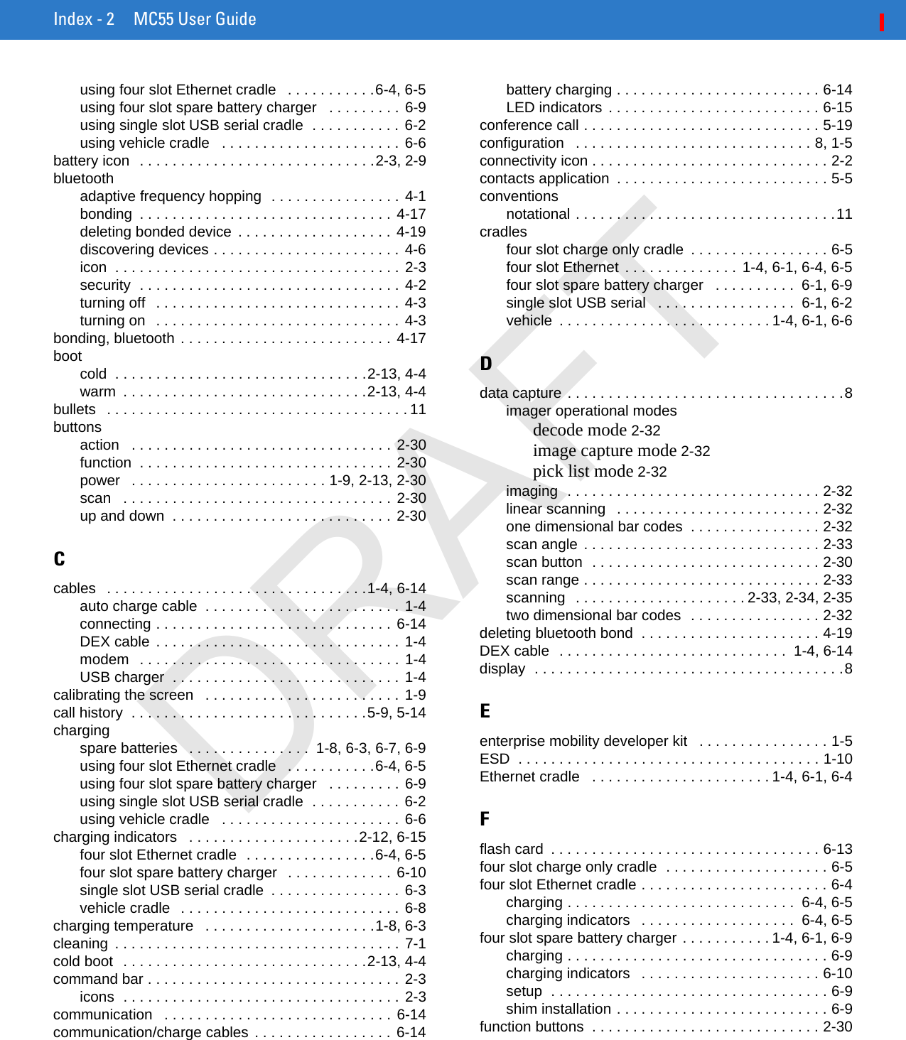 Index - 2 MC55 User Guideusing four slot Ethernet cradle   . . . . . . . . . . .6-4, 6-5using four slot spare battery charger   . . . . . . . . . 6-9using single slot USB serial cradle  . . . . . . . . . . . 6-2using vehicle cradle   . . . . . . . . . . . . . . . . . . . . . . 6-6battery icon  . . . . . . . . . . . . . . . . . . . . . . . . . . . . .2-3, 2-9bluetoothadaptive frequency hopping  . . . . . . . . . . . . . . . . 4-1bonding  . . . . . . . . . . . . . . . . . . . . . . . . . . . . . . . 4-17deleting bonded device  . . . . . . . . . . . . . . . . . . .  4-19discovering devices . . . . . . . . . . . . . . . . . . . . . . . 4-6icon  . . . . . . . . . . . . . . . . . . . . . . . . . . . . . . . . . . . 2-3security  . . . . . . . . . . . . . . . . . . . . . . . . . . . . . . . . 4-2turning off   . . . . . . . . . . . . . . . . . . . . . . . . . . . . . . 4-3turning on   . . . . . . . . . . . . . . . . . . . . . . . . . . . . . . 4-3bonding, bluetooth . . . . . . . . . . . . . . . . . . . . . . . . . . 4-17bootcold  . . . . . . . . . . . . . . . . . . . . . . . . . . . . . . .2-13, 4-4warm  . . . . . . . . . . . . . . . . . . . . . . . . . . . . . .2-13, 4-4bullets   . . . . . . . . . . . . . . . . . . . . . . . . . . . . . . . . . . . . . 11buttonsaction   . . . . . . . . . . . . . . . . . . . . . . . . . . . . . . . . 2-30function  . . . . . . . . . . . . . . . . . . . . . . . . . . . . . . . 2-30power   . . . . . . . . . . . . . . . . . . . . . . . . 1-9, 2-13, 2-30scan   . . . . . . . . . . . . . . . . . . . . . . . . . . . . . . . . . 2-30up and down  . . . . . . . . . . . . . . . . . . . . . . . . . . . 2-30Ccables   . . . . . . . . . . . . . . . . . . . . . . . . . . . . . . . .1-4, 6-14auto charge cable  . . . . . . . . . . . . . . . . . . . . . . . . 1-4connecting . . . . . . . . . . . . . . . . . . . . . . . . . . . . . 6-14DEX cable  . . . . . . . . . . . . . . . . . . . . . . . . . . . . . . 1-4modem   . . . . . . . . . . . . . . . . . . . . . . . . . . . . . . . . 1-4USB charger  . . . . . . . . . . . . . . . . . . . . . . . . . . . . 1-4calibrating the screen   . . . . . . . . . . . . . . . . . . . . . . . . 1-9call history  . . . . . . . . . . . . . . . . . . . . . . . . . . . . .5-9, 5-14chargingspare batteries   . . . . . . . . . . . . . . .  1-8, 6-3, 6-7, 6-9using four slot Ethernet cradle   . . . . . . . . . . .6-4, 6-5using four slot spare battery charger   . . . . . . . . . 6-9using single slot USB serial cradle  . . . . . . . . . . . 6-2using vehicle cradle   . . . . . . . . . . . . . . . . . . . . . . 6-6charging indicators   . . . . . . . . . . . . . . . . . . . . .2-12, 6-15four slot Ethernet cradle  . . . . . . . . . . . . . . . .6-4, 6-5four slot spare battery charger   . . . . . . . . . . . . . 6-10single slot USB serial cradle  . . . . . . . . . . . . . . . . 6-3vehicle cradle   . . . . . . . . . . . . . . . . . . . . . . . . . . . 6-8charging temperature   . . . . . . . . . . . . . . . . . . . . .1-8, 6-3cleaning  . . . . . . . . . . . . . . . . . . . . . . . . . . . . . . . . . . . 7-1cold boot  . . . . . . . . . . . . . . . . . . . . . . . . . . . . . .2-13, 4-4command bar . . . . . . . . . . . . . . . . . . . . . . . . . . . . . . . 2-3icons  . . . . . . . . . . . . . . . . . . . . . . . . . . . . . . . . . . 2-3communication   . . . . . . . . . . . . . . . . . . . . . . . . . . . .  6-14communication/charge cables . . . . . . . . . . . . . . . . . 6-14battery charging . . . . . . . . . . . . . . . . . . . . . . . . . 6-14LED indicators  . . . . . . . . . . . . . . . . . . . . . . . . . . 6-15conference call . . . . . . . . . . . . . . . . . . . . . . . . . . . . . 5-19configuration   . . . . . . . . . . . . . . . . . . . . . . . . . . . . . 8, 1-5connectivity icon . . . . . . . . . . . . . . . . . . . . . . . . . . . . . 2-2contacts application  . . . . . . . . . . . . . . . . . . . . . . . . . . 5-5conventionsnotational . . . . . . . . . . . . . . . . . . . . . . . . . . . . . . . .11cradlesfour slot charge only cradle  . . . . . . . . . . . . . . . . . 6-5four slot Ethernet  . . . . . . . . . . . . . . 1-4, 6-1, 6-4, 6-5four slot spare battery charger   . . . . . . . . . .  6-1, 6-9single slot USB serial   . . . . . . . . . . . . . . . . .  6-1, 6-2vehicle  . . . . . . . . . . . . . . . . . . . . . . . . . . 1-4, 6-1, 6-6Ddata capture . . . . . . . . . . . . . . . . . . . . . . . . . . . . . . . . . .8imager operational modesdecode mode 2-32image capture mode 2-32pick list mode 2-32imaging  . . . . . . . . . . . . . . . . . . . . . . . . . . . . . . . 2-32linear scanning   . . . . . . . . . . . . . . . . . . . . . . . . . 2-32one dimensional bar codes  . . . . . . . . . . . . . . . . 2-32scan angle . . . . . . . . . . . . . . . . . . . . . . . . . . . . . 2-33scan button  . . . . . . . . . . . . . . . . . . . . . . . . . . . . 2-30scan range . . . . . . . . . . . . . . . . . . . . . . . . . . . . . 2-33scanning  . . . . . . . . . . . . . . . . . . . . . 2-33, 2-34, 2-35two dimensional bar codes  . . . . . . . . . . . . . . . . 2-32deleting bluetooth bond  . . . . . . . . . . . . . . . . . . . . . . 4-19DEX cable  . . . . . . . . . . . . . . . . . . . . . . . . . . . .  1-4, 6-14display  . . . . . . . . . . . . . . . . . . . . . . . . . . . . . . . . . . . . . .8Eenterprise mobility developer kit   . . . . . . . . . . . . . . . . 1-5ESD  . . . . . . . . . . . . . . . . . . . . . . . . . . . . . . . . . . . . . 1-10Ethernet cradle   . . . . . . . . . . . . . . . . . . . . . . 1-4, 6-1, 6-4Fflash card  . . . . . . . . . . . . . . . . . . . . . . . . . . . . . . . . . 6-13four slot charge only cradle  . . . . . . . . . . . . . . . . . . . . 6-5four slot Ethernet cradle . . . . . . . . . . . . . . . . . . . . . . . 6-4charging . . . . . . . . . . . . . . . . . . . . . . . . . . . .  6-4, 6-5charging indicators   . . . . . . . . . . . . . . . . . . .  6-4, 6-5four slot spare battery charger . . . . . . . . . . . 1-4, 6-1, 6-9charging . . . . . . . . . . . . . . . . . . . . . . . . . . . . . . . . 6-9charging indicators   . . . . . . . . . . . . . . . . . . . . . . 6-10setup  . . . . . . . . . . . . . . . . . . . . . . . . . . . . . . . . . . 6-9shim installation . . . . . . . . . . . . . . . . . . . . . . . . . . 6-9function buttons  . . . . . . . . . . . . . . . . . . . . . . . . . . . . 2-30DRAFT
