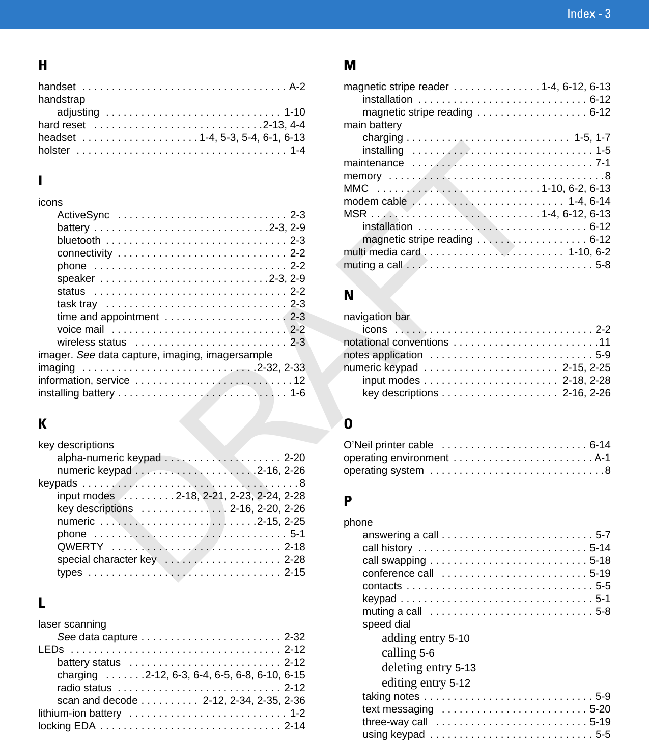 Index - 3Hhandset  . . . . . . . . . . . . . . . . . . . . . . . . . . . . . . . . . . . A-2handstrapadjusting  . . . . . . . . . . . . . . . . . . . . . . . . . . . . . .  1-10hard reset   . . . . . . . . . . . . . . . . . . . . . . . . . . . . .2-13, 4-4headset  . . . . . . . . . . . . . . . . . . . . 1-4, 5-3, 5-4, 6-1, 6-13holster  . . . . . . . . . . . . . . . . . . . . . . . . . . . . . . . . . . . . 1-4IiconsActiveSync   . . . . . . . . . . . . . . . . . . . . . . . . . . . . . 2-3battery  . . . . . . . . . . . . . . . . . . . . . . . . . . . . . .2-3, 2-9bluetooth  . . . . . . . . . . . . . . . . . . . . . . . . . . . . . . . 2-3connectivity  . . . . . . . . . . . . . . . . . . . . . . . . . . . . . 2-2phone   . . . . . . . . . . . . . . . . . . . . . . . . . . . . . . . . . 2-2speaker  . . . . . . . . . . . . . . . . . . . . . . . . . . . . .2-3, 2-9status   . . . . . . . . . . . . . . . . . . . . . . . . . . . . . . . . . 2-2task tray   . . . . . . . . . . . . . . . . . . . . . . . . . . . . . . . 2-3time and appointment  . . . . . . . . . . . . . . . . . . . . . 2-3voice mail   . . . . . . . . . . . . . . . . . . . . . . . . . . . . . . 2-2wireless status   . . . . . . . . . . . . . . . . . . . . . . . . . . 2-3imager. See data capture, imaging, imagersampleimaging  . . . . . . . . . . . . . . . . . . . . . . . . . . . . . .2-32, 2-33information, service  . . . . . . . . . . . . . . . . . . . . . . . . . . . 12installing battery . . . . . . . . . . . . . . . . . . . . . . . . . . . . . 1-6Kkey descriptionsalpha-numeric keypad . . . . . . . . . . . . . . . . . . . . 2-20numeric keypad . . . . . . . . . . . . . . . . . . . . .2-16, 2-26keypads  . . . . . . . . . . . . . . . . . . . . . . . . . . . . . . . . . . . . . 8input modes   . . . . . . . . . 2-18, 2-21, 2-23, 2-24, 2-28key descriptions   . . . . . . . . . . . . . . . 2-16, 2-20, 2-26numeric  . . . . . . . . . . . . . . . . . . . . . . . . . . .2-15, 2-25phone   . . . . . . . . . . . . . . . . . . . . . . . . . . . . . . . . . 5-1QWERTY   . . . . . . . . . . . . . . . . . . . . . . . . . . . . . 2-18special character key   . . . . . . . . . . . . . . . . . . . . 2-28types  . . . . . . . . . . . . . . . . . . . . . . . . . . . . . . . . . 2-15Llaser scanningSee data capture . . . . . . . . . . . . . . . . . . . . . . . .  2-32LEDs  . . . . . . . . . . . . . . . . . . . . . . . . . . . . . . . . . . . . 2-12battery status   . . . . . . . . . . . . . . . . . . . . . . . . . . 2-12charging   . . . . . . .2-12, 6-3, 6-4, 6-5, 6-8, 6-10, 6-15radio status  . . . . . . . . . . . . . . . . . . . . . . . . . . . . 2-12scan and decode . . . . . . . . . .  2-12, 2-34, 2-35, 2-36lithium-ion battery   . . . . . . . . . . . . . . . . . . . . . . . . . . . 1-2locking EDA . . . . . . . . . . . . . . . . . . . . . . . . . . . . . . . 2-14Mmagnetic stripe reader  . . . . . . . . . . . . . . . 1-4, 6-12, 6-13installation  . . . . . . . . . . . . . . . . . . . . . . . . . . . . . 6-12magnetic stripe reading  . . . . . . . . . . . . . . . . . . . 6-12main batterycharging . . . . . . . . . . . . . . . . . . . . . . . . . . . .  1-5, 1-7installing   . . . . . . . . . . . . . . . . . . . . . . . . . . . . . . . 1-5maintenance   . . . . . . . . . . . . . . . . . . . . . . . . . . . . . . . 7-1memory  . . . . . . . . . . . . . . . . . . . . . . . . . . . . . . . . . . . . .8MMC   . . . . . . . . . . . . . . . . . . . . . . . . . . . . 1-10, 6-2, 6-13modem cable  . . . . . . . . . . . . . . . . . . . . . . . . . .  1-4, 6-14MSR . . . . . . . . . . . . . . . . . . . . . . . . . . . . . 1-4, 6-12, 6-13installation  . . . . . . . . . . . . . . . . . . . . . . . . . . . . . 6-12magnetic stripe reading  . . . . . . . . . . . . . . . . . . . 6-12multi media card . . . . . . . . . . . . . . . . . . . . . . . .  1-10, 6-2muting a call . . . . . . . . . . . . . . . . . . . . . . . . . . . . . . . . 5-8Nnavigation baricons  . . . . . . . . . . . . . . . . . . . . . . . . . . . . . . . . . . 2-2notational conventions  . . . . . . . . . . . . . . . . . . . . . . . . .11notes application  . . . . . . . . . . . . . . . . . . . . . . . . . . . . 5-9numeric keypad  . . . . . . . . . . . . . . . . . . . . . . .  2-15, 2-25input modes . . . . . . . . . . . . . . . . . . . . . . .  2-18, 2-28key descriptions . . . . . . . . . . . . . . . . . . . .  2-16, 2-26OO’Neil printer cable   . . . . . . . . . . . . . . . . . . . . . . . . . 6-14operating environment  . . . . . . . . . . . . . . . . . . . . . . . . A-1operating system  . . . . . . . . . . . . . . . . . . . . . . . . . . . . . .8Pphoneanswering a call . . . . . . . . . . . . . . . . . . . . . . . . . . 5-7call history  . . . . . . . . . . . . . . . . . . . . . . . . . . . . . 5-14call swapping . . . . . . . . . . . . . . . . . . . . . . . . . . . 5-18conference call   . . . . . . . . . . . . . . . . . . . . . . . . . 5-19contacts  . . . . . . . . . . . . . . . . . . . . . . . . . . . . . . . . 5-5keypad . . . . . . . . . . . . . . . . . . . . . . . . . . . . . . . . . 5-1muting a call   . . . . . . . . . . . . . . . . . . . . . . . . . . . . 5-8speed dialadding entry 5-10calling 5-6deleting entry 5-13editing entry 5-12taking notes . . . . . . . . . . . . . . . . . . . . . . . . . . . . . 5-9text messaging   . . . . . . . . . . . . . . . . . . . . . . . . . 5-20three-way call   . . . . . . . . . . . . . . . . . . . . . . . . . . 5-19using keypad  . . . . . . . . . . . . . . . . . . . . . . . . . . . . 5-5DRAFT