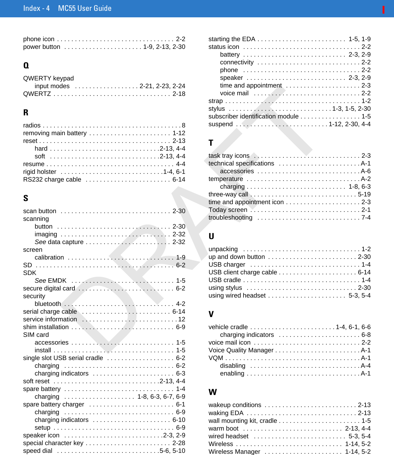 Index - 4 MC55 User Guidephone icon . . . . . . . . . . . . . . . . . . . . . . . . . . . . . . . . . 2-2power button  . . . . . . . . . . . . . . . . . . . . . . 1-9, 2-13, 2-30QQWERTY keypadinput modes   . . . . . . . . . . . . . . . . . . 2-21, 2-23, 2-24QWERTZ . . . . . . . . . . . . . . . . . . . . . . . . . . . . . . . . . 2-18Rradios . . . . . . . . . . . . . . . . . . . . . . . . . . . . . . . . . . . . . . . 8removing main battery . . . . . . . . . . . . . . . . . . . . . . . 1-12reset . . . . . . . . . . . . . . . . . . . . . . . . . . . . . . . . . . . . . 2-13hard . . . . . . . . . . . . . . . . . . . . . . . . . . . . . . .2-13, 4-4soft   . . . . . . . . . . . . . . . . . . . . . . . . . . . . . . .2-13, 4-4resume . . . . . . . . . . . . . . . . . . . . . . . . . . . . . . . . . . . . 4-4rigid holster  . . . . . . . . . . . . . . . . . . . . . . . . . . . . .1-4, 6-1RS232 charge cable  . . . . . . . . . . . . . . . . . . . . . . . . 6-14Sscan button  . . . . . . . . . . . . . . . . . . . . . . . . . . . . . . .  2-30scanningbutton   . . . . . . . . . . . . . . . . . . . . . . . . . . . . . . . . 2-30imaging  . . . . . . . . . . . . . . . . . . . . . . . . . . . . . . . 2-32See data capture . . . . . . . . . . . . . . . . . . . . . . . .  2-32screencalibration  . . . . . . . . . . . . . . . . . . . . . . . . . . . . . . 1-9SD  . . . . . . . . . . . . . . . . . . . . . . . . . . . . . . . . . . . . . . . 6-2SDKSee EMDK   . . . . . . . . . . . . . . . . . . . . . . . . . . . . . 1-5secure digital card  . . . . . . . . . . . . . . . . . . . . . . . . . . . 6-2securitybluetooth  . . . . . . . . . . . . . . . . . . . . . . . . . . . . . . . 4-2serial charge cable   . . . . . . . . . . . . . . . . . . . . . . . . .  6-14service information   . . . . . . . . . . . . . . . . . . . . . . . . . . . 12shim installation . . . . . . . . . . . . . . . . . . . . . . . . . . . . . 6-9SIM cardaccessories  . . . . . . . . . . . . . . . . . . . . . . . . . . . . . 1-5install . . . . . . . . . . . . . . . . . . . . . . . . . . . . . . . . . . 1-5single slot USB serial cradle  . . . . . . . . . . . . . . . . . . . 6-2charging   . . . . . . . . . . . . . . . . . . . . . . . . . . . . . . . 6-2charging indicators  . . . . . . . . . . . . . . . . . . . . . . . 6-3soft reset  . . . . . . . . . . . . . . . . . . . . . . . . . . . . . .2-13, 4-4spare battery  . . . . . . . . . . . . . . . . . . . . . . . . . . . . . . . 1-4charging   . . . . . . . . . . . . . . . . . . . .  1-8, 6-3, 6-7, 6-9spare battery charger   . . . . . . . . . . . . . . . . . . . . . . . . 6-1charging   . . . . . . . . . . . . . . . . . . . . . . . . . . . . . . . 6-9charging indicators  . . . . . . . . . . . . . . . . . . . . . .  6-10setup  . . . . . . . . . . . . . . . . . . . . . . . . . . . . . . . . . . 6-9speaker icon   . . . . . . . . . . . . . . . . . . . . . . . . . . . .2-3, 2-9special character key . . . . . . . . . . . . . . . . . . . . . . . .  2-28speed dial   . . . . . . . . . . . . . . . . . . . . . . . . . . . . .5-6, 5-10starting the EDA . . . . . . . . . . . . . . . . . . . . . . . . .  1-5, 1-9status icon  . . . . . . . . . . . . . . . . . . . . . . . . . . . . . . . . . 2-2battery  . . . . . . . . . . . . . . . . . . . . . . . . . . . . .  2-3, 2-9connectivity  . . . . . . . . . . . . . . . . . . . . . . . . . . . . . 2-2phone   . . . . . . . . . . . . . . . . . . . . . . . . . . . . . . . . . 2-2speaker  . . . . . . . . . . . . . . . . . . . . . . . . . . . .  2-3, 2-9time and appointment  . . . . . . . . . . . . . . . . . . . . . 2-3voice mail   . . . . . . . . . . . . . . . . . . . . . . . . . . . . . . 2-2strap . . . . . . . . . . . . . . . . . . . . . . . . . . . . . . . . . . . . . . 1-2stylus  . . . . . . . . . . . . . . . . . . . . . . . . . . . . . 1-3, 1-5, 2-30subscriber identification module . . . . . . . . . . . . . . . . . 1-5suspend  . . . . . . . . . . . . . . . . . . . . . . . . . . 1-12, 2-30, 4-4Ttask tray icons  . . . . . . . . . . . . . . . . . . . . . . . . . . . . . . 2-3technical specifications   . . . . . . . . . . . . . . . . . . . . . . . A-1accessories  . . . . . . . . . . . . . . . . . . . . . . . . . . . . . A-6temperature  . . . . . . . . . . . . . . . . . . . . . . . . . . . . . . . . A-2charging . . . . . . . . . . . . . . . . . . . . . . . . . . . .  1-8, 6-3three-way call . . . . . . . . . . . . . . . . . . . . . . . . . . . . . . 5-19time and appointment icon . . . . . . . . . . . . . . . . . . . . . 2-3Today screen  . . . . . . . . . . . . . . . . . . . . . . . . . . . . . . . 2-1troubleshooting   . . . . . . . . . . . . . . . . . . . . . . . . . . . . . 7-4Uunpacking   . . . . . . . . . . . . . . . . . . . . . . . . . . . . . . . . . 1-2up and down button  . . . . . . . . . . . . . . . . . . . . . . . . . 2-30USB charger   . . . . . . . . . . . . . . . . . . . . . . . . . . . . . . . 1-4USB client charge cable . . . . . . . . . . . . . . . . . . . . . . 6-14USB cradle . . . . . . . . . . . . . . . . . . . . . . . . . . . . . . . . . 1-4using stylus   . . . . . . . . . . . . . . . . . . . . . . . . . . . . . . . 2-30using wired headset . . . . . . . . . . . . . . . . . . . . . .  5-3, 5-4Vvehicle cradle . . . . . . . . . . . . . . . . . . . . . . . . 1-4, 6-1, 6-6charging indicators   . . . . . . . . . . . . . . . . . . . . . . . 6-8voice mail icon  . . . . . . . . . . . . . . . . . . . . . . . . . . . . . . 2-2Voice Quality Manager . . . . . . . . . . . . . . . . . . . . . . . . A-1VQM . . . . . . . . . . . . . . . . . . . . . . . . . . . . . . . . . . . . . . A-1disabling   . . . . . . . . . . . . . . . . . . . . . . . . . . . . . . . A-4enabling . . . . . . . . . . . . . . . . . . . . . . . . . . . . . . . . A-1Wwakeup conditions  . . . . . . . . . . . . . . . . . . . . . . . . . . 2-13waking EDA  . . . . . . . . . . . . . . . . . . . . . . . . . . . . . . . 2-13wall mounting kit, cradle . . . . . . . . . . . . . . . . . . . . . . . 1-5warm boot   . . . . . . . . . . . . . . . . . . . . . . . . . . . .  2-13, 4-4wired headset   . . . . . . . . . . . . . . . . . . . . . . . . . .  5-3, 5-4Wireless  . . . . . . . . . . . . . . . . . . . . . . . . . . . . . .  1-14, 5-2Wireless Manager  . . . . . . . . . . . . . . . . . . . . . .  1-14, 5-2DRAFT