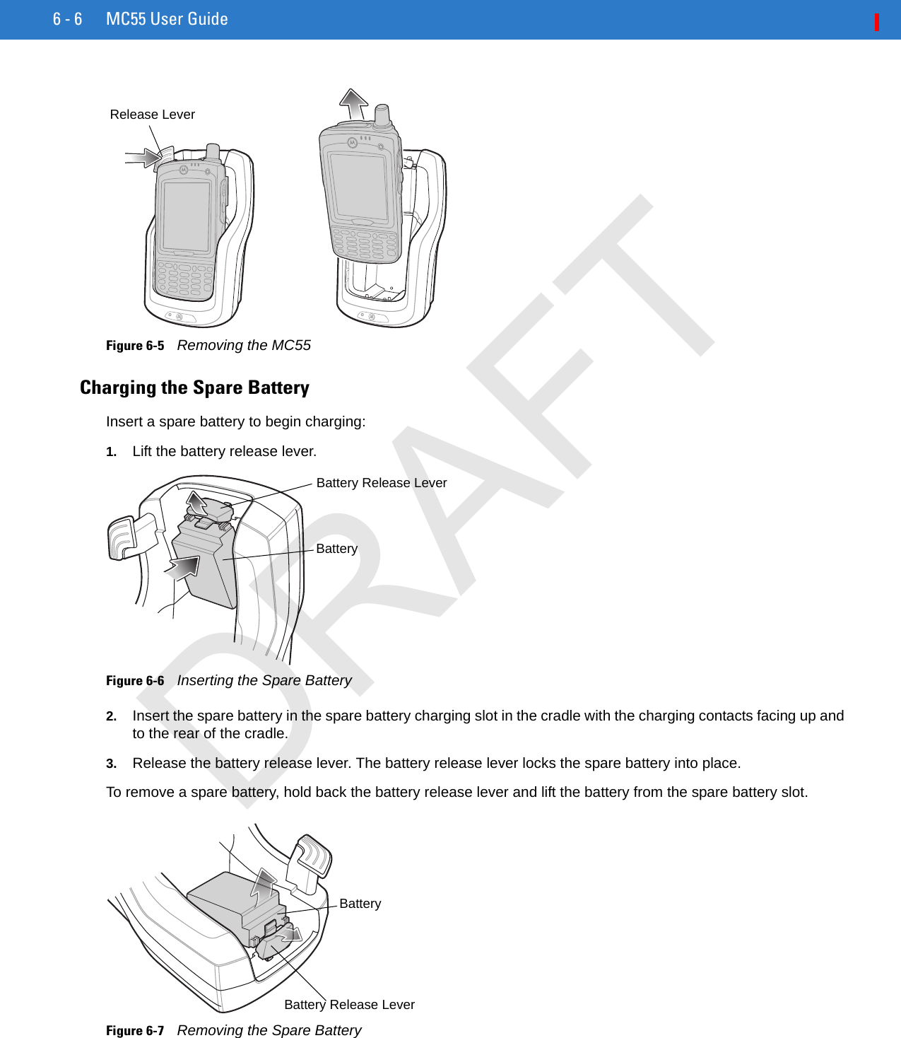 6 - 6 MC55 User GuideFigure 6-5    Removing the MC55Charging the Spare BatteryInsert a spare battery to begin charging:1. Lift the battery release lever.Figure 6-6    Inserting the Spare Battery2. Insert the spare battery in the spare battery charging slot in the cradle with the charging contacts facing up and to the rear of the cradle. 3. Release the battery release lever. The battery release lever locks the spare battery into place.To remove a spare battery, hold back the battery release lever and lift the battery from the spare battery slot. Figure 6-7    Removing the Spare BatteryRelease LeverBatteryBattery Release LeverBattery Release LeverBatteryDRAFT