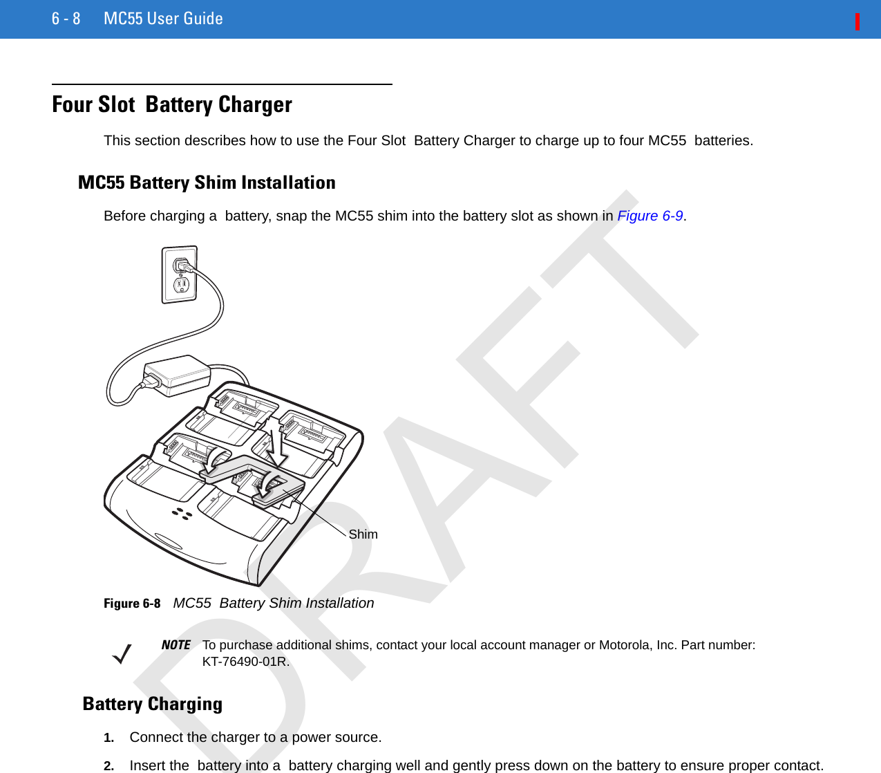 6 - 8 MC55 User GuideFour Slot  Battery ChargerThis section describes how to use the Four Slot  Battery Charger to charge up to four MC55  batteries.MC55 Battery Shim InstallationBefore charging a  battery, snap the MC55 shim into the battery slot as shown in Figure 6-9.Figure 6-8    MC55  Battery Shim Installation Battery Charging1. Connect the charger to a power source.2. Insert the  battery into a  battery charging well and gently press down on the battery to ensure proper contact.ShimNOTE To purchase additional shims, contact your local account manager or Motorola, Inc. Part number: KT-76490-01R.DRAFT