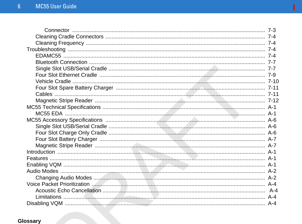 6 MC55 User GuideConnector ................................................................................................................................  7-3Cleaning Cradle Connectors ..........................................................................................................  7-4Cleaning Frequency .......................................................................................................................  7-4Troubleshooting ...................................................................................................................................  7-4EDAMC55 ......................................................................................................................................  7-4Bluetooth Connection .....................................................................................................................  7-7Single Slot USB/Serial Cradle ........................................................................................................  7-7Four Slot Ethernet Cradle  ..............................................................................................................  7-9Vehicle Cradle ................................................................................................................................  7-10Four Slot Spare Battery Charger  ...................................................................................................  7-11Cables ............................................................................................................................................  7-11Magnetic Stripe Reader  .................................................................................................................  7-12MC55 Technical Specifications ............................................................................................................  A-1MC55 EDA .....................................................................................................................................  A-1MC55 Accessory Specifications  ..........................................................................................................  A-6Single Slot USB/Serial Cradle ........................................................................................................  A-6Four Slot Charge Only Cradle ........................................................................................................  A-6Four Slot Battery Charger ..............................................................................................................  A-7Magnetic Stripe Reader  .................................................................................................................  A-7Introduction ..........................................................................................................................................  A-1Features ...............................................................................................................................................  A-1Enabling VQM ......................................................................................................................................  A-1Audio Modes ........................................................................................................................................  A-2Changing Audio Modes ..................................................................................................................  A-2Voice Packet Prioritization ...................................................................................................................  A-4Acoustic Echo Cancellation ............................................................................................................   A-4Limitations ......................................................................................................................................  A-4Disabling VQM .....................................................................................................................................  A-4GlossaryDRAFT