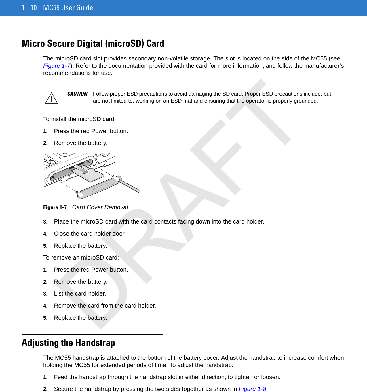 1 - 10 MC55 User GuideMicro Secure Digital (microSD) CardThe microSD card slot provides secondary non-volatile storage. The slot is located on the side of the MC55 (see Figure 1-7). Refer to the documentation provided with the card for more information, and follow the manufacturer’s recommendations for use.To install the microSD card:1. Press the red Power button.2. Remove the battery.Figure 1-7    Card Cover Removal3. Place the microSD card with the card contacts facing down into the card holder.4. Close the card holder door.5. Replace the battery.To remove an microSD card:1. Press the red Power button.2. Remove the battery.3. List the card holder.4. Remove the card from the card holder.5. Replace the battery.Adjusting the HandstrapThe MC55 handstrap is attached to the bottom of the battery cover. Adjust the handstrap to increase comfort when holding the MC55 for extended periods of time. To adjust the handstrap:1. Feed the handstrap through the handstrap slot in either direction, to tighten or loosen.2. Secure the handstrap by pressing the two sides together as shown in Figure 1-8.CAUTION Follow proper ESD precautions to avoid damaging the SD card. Proper ESD precautions include, but are not limited to, working on an ESD mat and ensuring that the operator is properly grounded.DRAFT