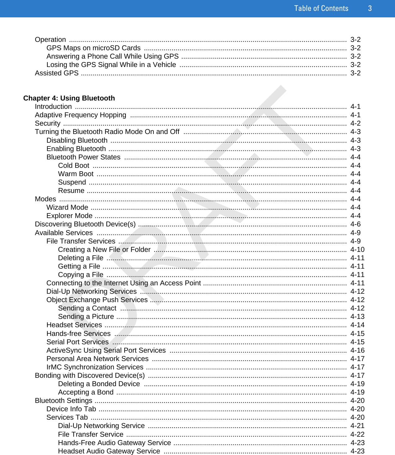 Table of Contents 3Operation .............................................................................................................................................  3-2GPS Maps on microSD Cards  .......................................................................................................  3-2Answering a Phone Call While Using GPS ....................................................................................  3-2Losing the GPS Signal While in a Vehicle  .....................................................................................  3-2Assisted GPS .......................................................................................................................................  3-2Chapter 4: Using BluetoothIntroduction ..........................................................................................................................................  4-1Adaptive Frequency Hopping  ..............................................................................................................  4-1Security ................................................................................................................................................  4-2Turning the Bluetooth Radio Mode On and Off  ...................................................................................  4-3Disabling Bluetooth ........................................................................................................................  4-3Enabling Bluetooth .........................................................................................................................  4-3Bluetooth Power States  .................................................................................................................  4-4Cold Boot  .................................................................................................................................  4-4Warm Boot ...............................................................................................................................  4-4Suspend ...................................................................................................................................  4-4Resume ....................................................................................................................................  4-4Modes ..................................................................................................................................................  4-4Wizard Mode ..................................................................................................................................  4-4Explorer Mode ................................................................................................................................  4-4Discovering Bluetooth Device(s) ..........................................................................................................  4-6Available Services  ...............................................................................................................................  4-9File Transfer Services ....................................................................................................................  4-9Creating a New File or Folder ..................................................................................................  4-10Deleting a File ..........................................................................................................................  4-11Getting a File ............................................................................................................................  4-11Copying a File ..........................................................................................................................  4-11Connecting to the Internet Using an Access Point .........................................................................  4-11Dial-Up Networking Services  .........................................................................................................  4-12Object Exchange Push Services ....................................................................................................  4-12Sending a Contact  ...................................................................................................................  4-12Sending a Picture .....................................................................................................................  4-13Headset Services ...........................................................................................................................  4-14Hands-free Services  ......................................................................................................................  4-15Serial Port Services  .......................................................................................................................  4-15ActiveSync Using Serial Port Services ..........................................................................................  4-16Personal Area Network Services  ...................................................................................................  4-17IrMC Synchronization Services ......................................................................................................  4-17Bonding with Discovered Device(s) .....................................................................................................  4-17Deleting a Bonded Device  .......................................................................................................  4-19Accepting a Bond .....................................................................................................................  4-19Bluetooth Settings ................................................................................................................................  4-20Device Info Tab ..............................................................................................................................  4-20Services Tab ..................................................................................................................................  4-20Dial-Up Networking Service  .....................................................................................................  4-21File Transfer Service ................................................................................................................  4-22Hands-Free Audio Gateway Service ........................................................................................  4-23Headset Audio Gateway Service  .............................................................................................  4-23DRAFT