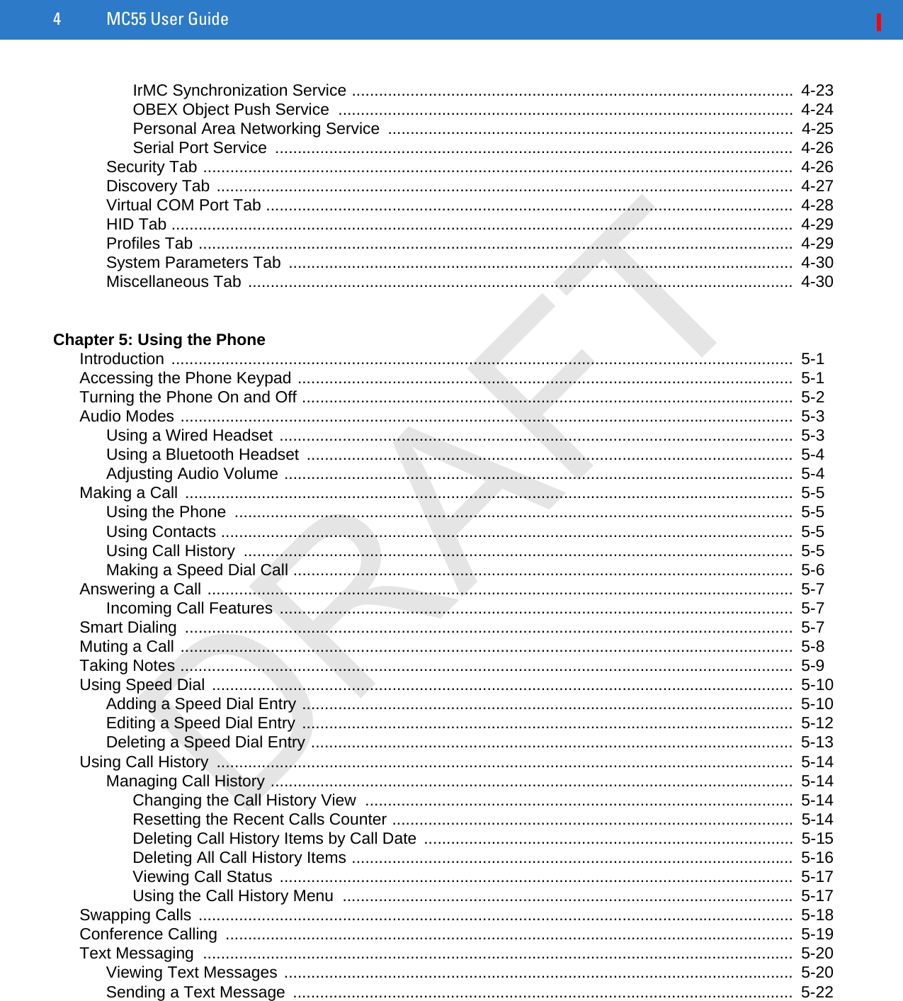 4 MC55 User GuideIrMC Synchronization Service ..................................................................................................  4-23OBEX Object Push Service  .....................................................................................................  4-24Personal Area Networking Service  ..........................................................................................  4-25Serial Port Service  ...................................................................................................................  4-26Security Tab ...................................................................................................................................  4-26Discovery Tab ................................................................................................................................  4-27Virtual COM Port Tab .....................................................................................................................  4-28HID Tab ..........................................................................................................................................  4-29Profiles Tab ....................................................................................................................................  4-29System Parameters Tab  ................................................................................................................  4-30Miscellaneous Tab .........................................................................................................................  4-30Chapter 5: Using the PhoneIntroduction ..........................................................................................................................................  5-1Accessing the Phone Keypad ..............................................................................................................  5-1Turning the Phone On and Off .............................................................................................................  5-2Audio Modes ........................................................................................................................................  5-3Using a Wired Headset ..................................................................................................................  5-3Using a Bluetooth Headset  ............................................................................................................  5-4Adjusting Audio Volume .................................................................................................................  5-4Making a Call .......................................................................................................................................  5-5Using the Phone  ............................................................................................................................  5-5Using Contacts ...............................................................................................................................  5-5Using Call History  ..........................................................................................................................  5-5Making a Speed Dial Call ...............................................................................................................  5-6Answering a Call ..................................................................................................................................  5-7Incoming Call Features ..................................................................................................................  5-7Smart Dialing  .......................................................................................................................................  5-7Muting a Call ........................................................................................................................................  5-8Taking Notes ........................................................................................................................................  5-9Using Speed Dial .................................................................................................................................  5-10Adding a Speed Dial Entry .............................................................................................................  5-10Editing a Speed Dial Entry .............................................................................................................  5-12Deleting a Speed Dial Entry ...........................................................................................................  5-13Using Call History  ................................................................................................................................  5-14Managing Call History ....................................................................................................................  5-14Changing the Call History View  ...............................................................................................  5-14Resetting the Recent Calls Counter .........................................................................................  5-14Deleting Call History Items by Call Date ..................................................................................  5-15Deleting All Call History Items ..................................................................................................  5-16Viewing Call Status  ..................................................................................................................  5-17Using the Call History Menu  ....................................................................................................  5-17Swapping Calls ....................................................................................................................................  5-18Conference Calling  ..............................................................................................................................  5-19Text Messaging  ...................................................................................................................................  5-20Viewing Text Messages .................................................................................................................  5-20Sending a Text Message  ...............................................................................................................  5-22DRAFT