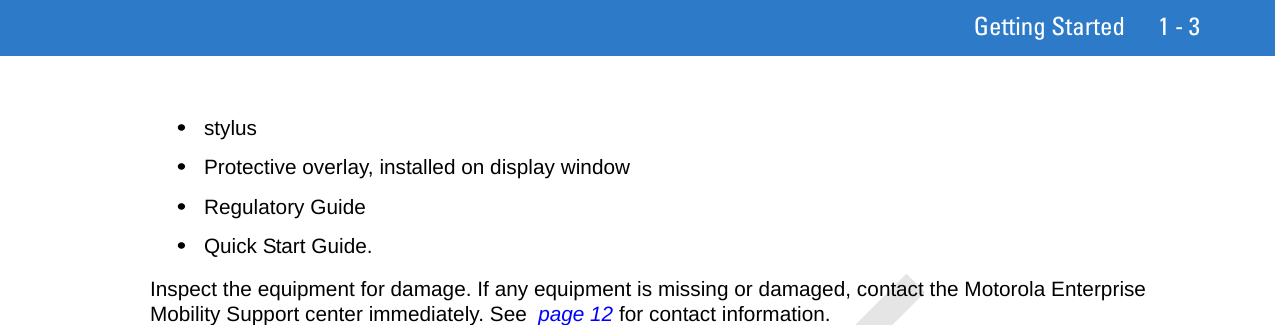 Getting Started 1 - 3•stylus•Protective overlay, installed on display window•Regulatory Guide•Quick Start Guide.Inspect the equipment for damage. If any equipment is missing or damaged, contact the Motorola Enterprise Mobility Support center immediately. See  page 12 for contact information.DRAFT