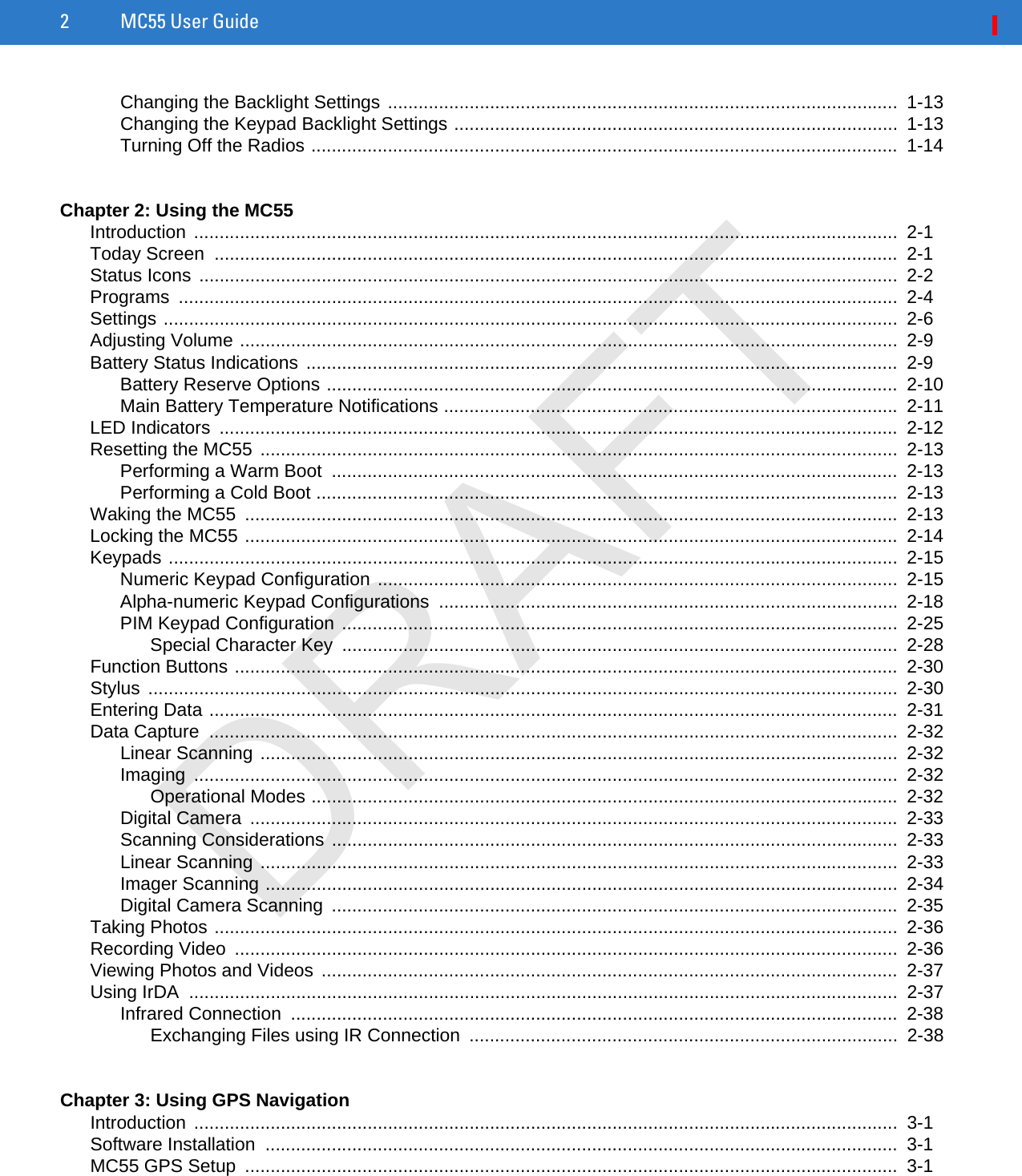2 MC55 User GuideChanging the Backlight Settings ....................................................................................................  1-13Changing the Keypad Backlight Settings .......................................................................................  1-13Turning Off the Radios ...................................................................................................................  1-14Chapter 2: Using the MC55Introduction ..........................................................................................................................................  2-1Today Screen  ......................................................................................................................................  2-1Status Icons .........................................................................................................................................  2-2Programs .............................................................................................................................................  2-4Settings ................................................................................................................................................  2-6Adjusting Volume .................................................................................................................................  2-9Battery Status Indications ....................................................................................................................  2-9Battery Reserve Options ................................................................................................................  2-10Main Battery Temperature Notifications .........................................................................................  2-11LED Indicators  .....................................................................................................................................  2-12Resetting the MC55 .............................................................................................................................  2-13Performing a Warm Boot  ...............................................................................................................  2-13Performing a Cold Boot ..................................................................................................................  2-13Waking the MC55  ................................................................................................................................  2-13Locking the MC55 ................................................................................................................................  2-14Keypads ...............................................................................................................................................  2-15Numeric Keypad Configuration ......................................................................................................  2-15Alpha-numeric Keypad Configurations ..........................................................................................  2-18PIM Keypad Configuration .............................................................................................................  2-25Special Character Key  .............................................................................................................  2-28Function Buttons ..................................................................................................................................  2-30Stylus ...................................................................................................................................................  2-30Entering Data .......................................................................................................................................  2-31Data Capture  .......................................................................................................................................  2-32Linear Scanning .............................................................................................................................  2-32Imaging ..........................................................................................................................................  2-32Operational Modes ...................................................................................................................  2-32Digital Camera  ...............................................................................................................................  2-33Scanning Considerations ...............................................................................................................  2-33Linear Scanning .............................................................................................................................  2-33Imager Scanning ............................................................................................................................  2-34Digital Camera Scanning  ...............................................................................................................  2-35Taking Photos ......................................................................................................................................  2-36Recording Video  ..................................................................................................................................  2-36Viewing Photos and Videos .................................................................................................................  2-37Using IrDA  ...........................................................................................................................................  2-37Infrared Connection  .......................................................................................................................  2-38Exchanging Files using IR Connection  ....................................................................................  2-38Chapter 3: Using GPS NavigationIntroduction ..........................................................................................................................................  3-1Software Installation  ............................................................................................................................  3-1MC55 GPS Setup  ................................................................................................................................  3-1DRAFT