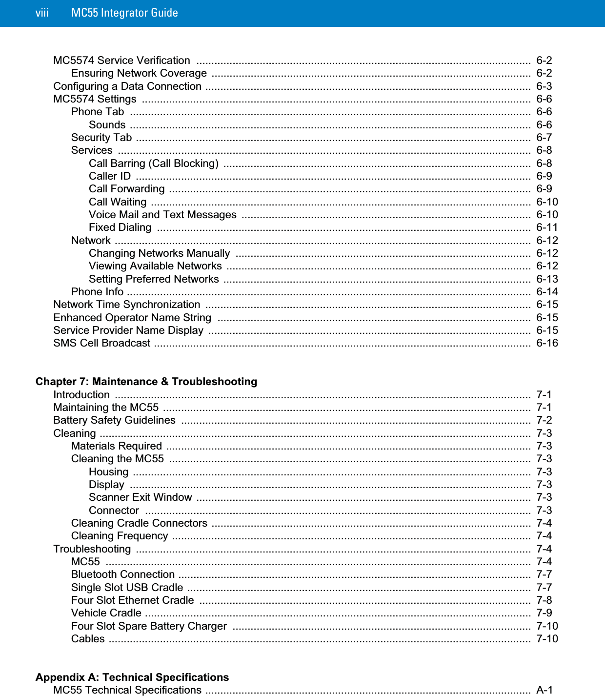 viii MC55 Integrator GuideMC5574 Service Verification  ...............................................................................................................  6-2Ensuring Network Coverage ..........................................................................................................  6-2Configuring a Data Connection ............................................................................................................  6-3MC5574 Settings  .................................................................................................................................  6-6Phone Tab  .....................................................................................................................................  6-6Sounds .....................................................................................................................................  6-6Security Tab ...................................................................................................................................  6-7Services .........................................................................................................................................  6-8Call Barring (Call Blocking)  ......................................................................................................  6-8Caller ID  ...................................................................................................................................  6-9Call Forwarding ........................................................................................................................  6-9Call Waiting ..............................................................................................................................  6-10Voice Mail and Text Messages  ................................................................................................  6-10Fixed Dialing  ............................................................................................................................  6-11Network ..........................................................................................................................................  6-12Changing Networks Manually  ..................................................................................................  6-12Viewing Available Networks .....................................................................................................  6-12Setting Preferred Networks ......................................................................................................  6-13Phone Info ......................................................................................................................................  6-14Network Time Synchronization  ............................................................................................................  6-15Enhanced Operator Name String  ........................................................................................................  6-15Service Provider Name Display  ...........................................................................................................  6-15SMS Cell Broadcast .............................................................................................................................  6-16Chapter 7: Maintenance &amp; TroubleshootingIntroduction ..........................................................................................................................................  7-1Maintaining the MC55 ..........................................................................................................................  7-1Battery Safety Guidelines  ....................................................................................................................  7-2Cleaning ...............................................................................................................................................  7-3Materials Required .........................................................................................................................  7-3Cleaning the MC55  ........................................................................................................................  7-3Housing ....................................................................................................................................  7-3Display .....................................................................................................................................  7-3Scanner Exit Window ...............................................................................................................  7-3Connector ................................................................................................................................  7-3Cleaning Cradle Connectors ..........................................................................................................  7-4Cleaning Frequency .......................................................................................................................  7-4Troubleshooting ...................................................................................................................................  7-4MC55 .............................................................................................................................................  7-4Bluetooth Connection .....................................................................................................................  7-7Single Slot USB Cradle ..................................................................................................................  7-7Four Slot Ethernet Cradle  ..............................................................................................................  7-8Vehicle Cradle ................................................................................................................................  7-9Four Slot Spare Battery Charger  ...................................................................................................  7-10Cables ............................................................................................................................................  7-10Appendix A: Technical SpecificationsMC55 Technical Specifications ............................................................................................................  A-1