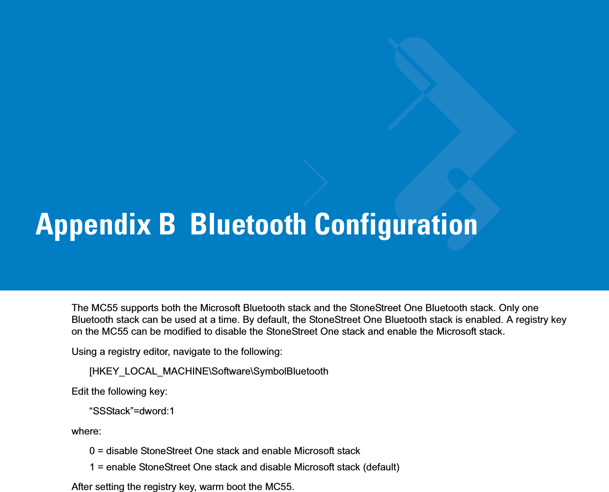 Appendix B  Bluetooth ConfigurationThe MC55 supports both the Microsoft Bluetooth stack and the StoneStreet One Bluetooth stack. Only one Bluetooth stack can be used at a time. By default, the StoneStreet One Bluetooth stack is enabled. A registry key on the MC55 can be modified to disable the StoneStreet One stack and enable the Microsoft stack.Using a registry editor, navigate to the following:[HKEY_LOCAL_MACHINE\Software\SymbolBluetoothEdit the following key:“SSStack”=dword:1where:0 = disable StoneStreet One stack and enable Microsoft stack1 = enable StoneStreet One stack and disable Microsoft stack (default) After setting the registry key, warm boot the MC55.