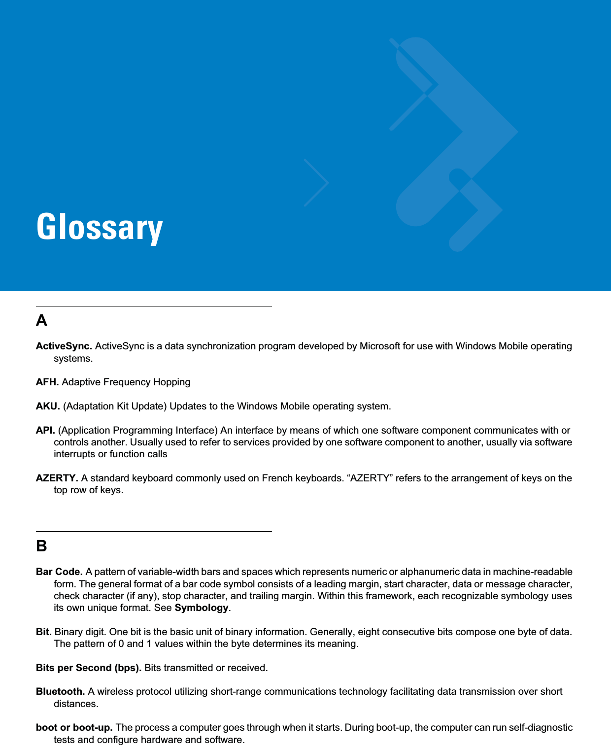 GlossaryAActiveSync. ActiveSync is a data synchronization program developed by Microsoft for use with Windows Mobile operating systems.AFH. Adaptive Frequency HoppingAKU. (Adaptation Kit Update) Updates to the Windows Mobile operating system.API. (Application Programming Interface) An interface by means of which one software component communicates with or controls another. Usually used to refer to services provided by one software component to another, usually via software interrupts or function callsAZERTY. A standard keyboard commonly used on French keyboards. “AZERTY” refers to the arrangement of keys on the top row of keys.BBar Code. A pattern of variable-width bars and spaces which represents numeric or alphanumeric data in machine-readable form. The general format of a bar code symbol consists of a leading margin, start character, data or message character, check character (if any), stop character, and trailing margin. Within this framework, each recognizable symbology uses its own unique format. See Symbology.Bit. Binary digit. One bit is the basic unit of binary information. Generally, eight consecutive bits compose one byte of data. The pattern of 0 and 1 values within the byte determines its meaning.Bits per Second (bps). Bits transmitted or received.Bluetooth. A wireless protocol utilizing short-range communications technology facilitating data transmission over short distances.boot or boot-up. The process a computer goes through when it starts. During boot-up, the computer can run self-diagnostic tests and configure hardware and software.