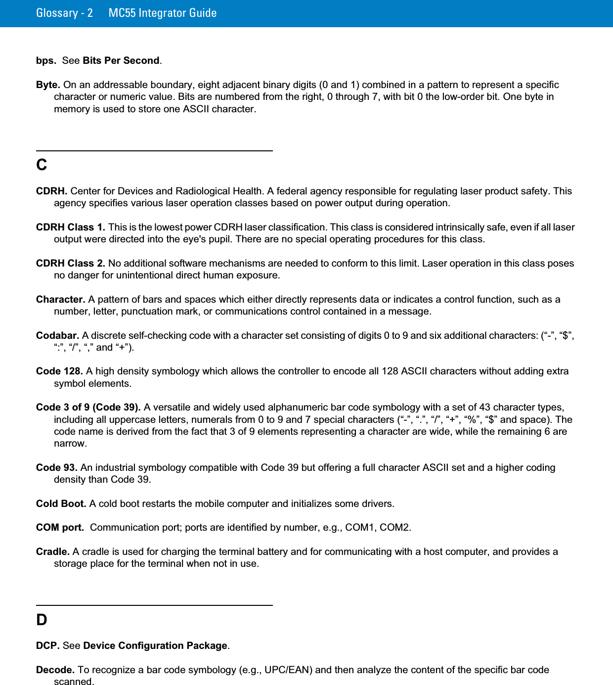 Glossary - 2 MC55 Integrator Guidebps.  See Bits Per Second.Byte. On an addressable boundary, eight adjacent binary digits (0 and 1) combined in a pattern to represent a specific character or numeric value. Bits are numbered from the right, 0 through 7, with bit 0 the low-order bit. One byte in memory is used to store one ASCII character.CCDRH. Center for Devices and Radiological Health. A federal agency responsible for regulating laser product safety. This agency specifies various laser operation classes based on power output during operation.CDRH Class 1. This is the lowest power CDRH laser classification. This class is considered intrinsically safe, even if all laser output were directed into the eye&apos;s pupil. There are no special operating procedures for this class.CDRH Class 2. No additional software mechanisms are needed to conform to this limit. Laser operation in this class poses no danger for unintentional direct human exposure.Character. A pattern of bars and spaces which either directly represents data or indicates a control function, such as a number, letter, punctuation mark, or communications control contained in a message.Codabar. A discrete self-checking code with a character set consisting of digits 0 to 9 and six additional characters: (“-”, “$”, “:”, “/”, “,” and “+”).Code 128. A high density symbology which allows the controller to encode all 128 ASCII characters without adding extra symbol elements.Code 3 of 9 (Code 39). A versatile and widely used alphanumeric bar code symbology with a set of 43 character types, including all uppercase letters, numerals from 0 to 9 and 7 special characters (“-”, “.”, “/”, “+”, “%”, “$” and space). The code name is derived from the fact that 3 of 9 elements representing a character are wide, while the remaining 6 are narrow.Code 93. An industrial symbology compatible with Code 39 but offering a full character ASCII set and a higher coding density than Code 39.Cold Boot. A cold boot restarts the mobile computer and initializes some drivers.COM port.  Communication port; ports are identified by number, e.g., COM1, COM2.Cradle. A cradle is used for charging the terminal battery and for communicating with a host computer, and provides a storage place for the terminal when not in use.DDCP. See Device Configuration Package.Decode. To recognize a bar code symbology (e.g., UPC/EAN) and then analyze the content of the specific bar code scanned.