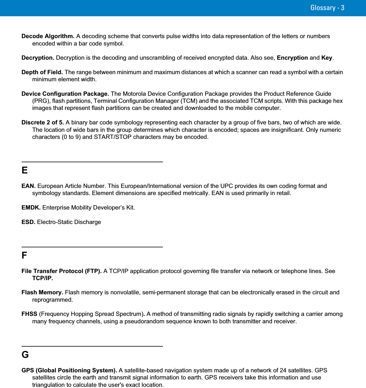 Glossary - 3Decode Algorithm. A decoding scheme that converts pulse widths into data representation of the letters or numbers encoded within a bar code symbol.Decryption. Decryption is the decoding and unscrambling of received encrypted data. Also see, Encryption and Key.Depth of Field. The range between minimum and maximum distances at which a scanner can read a symbol with a certain minimum element width.Device Configuration Package. The Motorola Device Configuration Package provides the Product Reference Guide (PRG), flash partitions, Terminal Configuration Manager (TCM) and the associated TCM scripts. With this package hex images that represent flash partitions can be created and downloaded to the mobile computer.Discrete 2 of 5. A binary bar code symbology representing each character by a group of five bars, two of which are wide. The location of wide bars in the group determines which character is encoded; spaces are insignificant. Only numeric characters (0 to 9) and START/STOP characters may be encoded.EEAN. European Article Number. This European/International version of the UPC provides its own coding format and symbology standards. Element dimensions are specified metrically. EAN is used primarily in retail.EMDK. Enterprise Mobility Developer’s Kit.ESD. Electro-Static DischargeFFile Transfer Protocol (FTP). A TCP/IP application protocol governing file transfer via network or telephone lines. See TCP/IP.Flash Memory. Flash memory is nonvolatile, semi-permanent storage that can be electronically erased in the circuit and reprogrammed.FHSS (Frequency Hopping Spread Spectrum).A method of transmitting radio signals by rapidly switching a carrier among many frequency channels, using a pseudorandom sequence known to both transmitter and receiver.GGPS (Global Positioning System). A satellite-based navigation system made up of a network of 24 satellites. GPS satellites circle the earth and transmit signal information to earth. GPS receivers take this information and use triangulation to calculate the user&apos;s exact location.