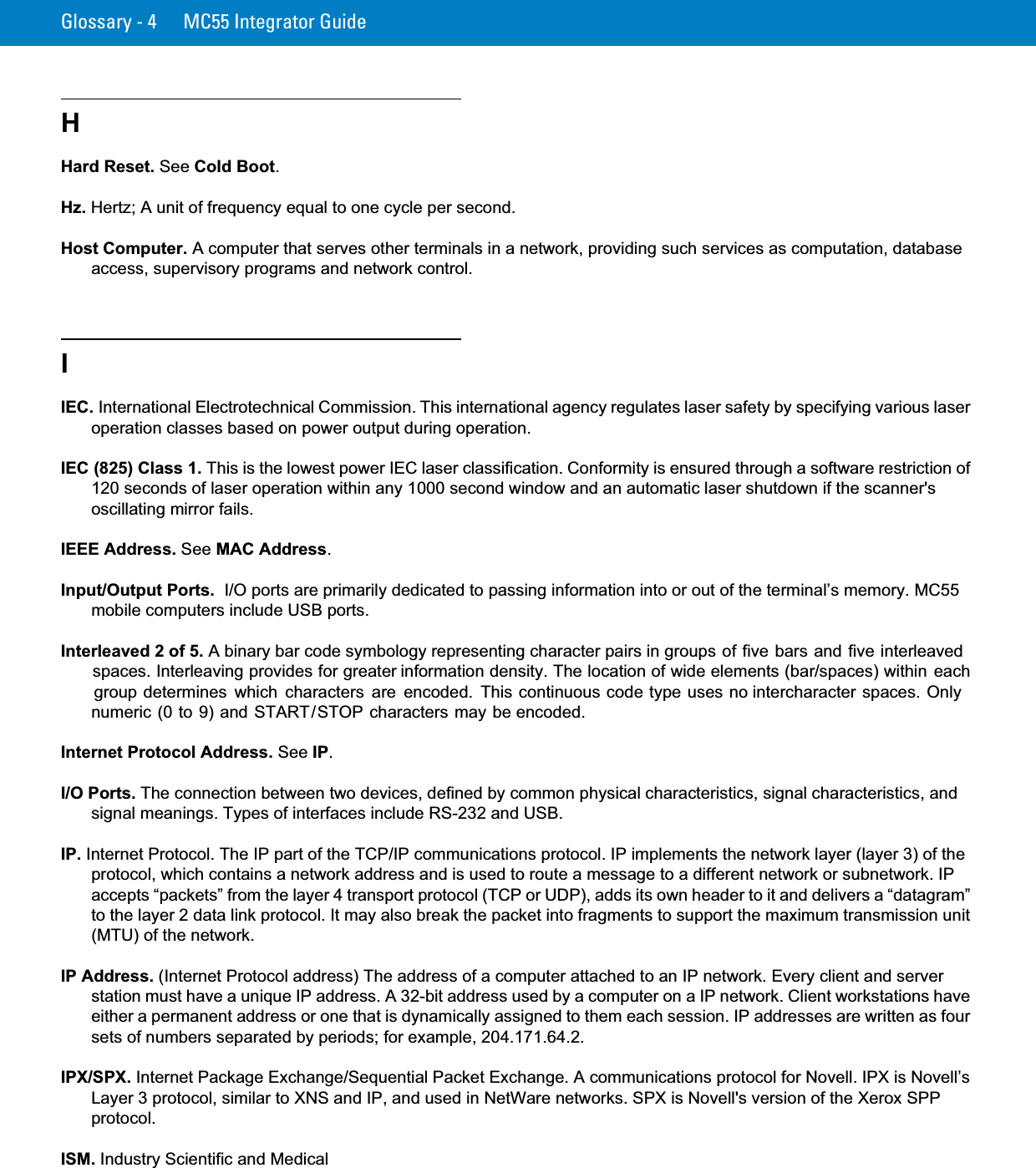 Glossary - 4 MC55 Integrator GuideHHard Reset. See Cold Boot.Hz. Hertz; A unit of frequency equal to one cycle per second.Host Computer. A computer that serves other terminals in a network, providing such services as computation, database access, supervisory programs and network control.IIEC. International Electrotechnical Commission. This international agency regulates laser safety by specifying various laser operation classes based on power output during operation.IEC (825) Class 1. This is the lowest power IEC laser classification. Conformity is ensured through a software restriction of 120 seconds of laser operation within any 1000 second window and an automatic laser shutdown if the scanner&apos;s oscillating mirror fails.IEEE Address. See MAC Address.Input/Output Ports.  I/O ports are primarily dedicated to passing information into or out of the terminal’s memory. MC55 mobile computers include USB ports.Interleaved 2 of 5. A binary bar code symbology representing character pairs in groups of five bars and five interleaved spaces. Interleaving provides for greater information density. The location of wide elements (bar/spaces) within each group determines  which  characters  are encoded.  This continuous code type uses no intercharacter spaces. Only numeric (0 to 9) and START/STOP characters may be encoded.Internet Protocol Address. See IP.I/O Ports. The connection between two devices, defined by common physical characteristics, signal characteristics, and signal meanings. Types of interfaces include RS-232 and USB.IP. Internet Protocol. The IP part of the TCP/IP communications protocol. IP implements the network layer (layer 3) of the protocol, which contains a network address and is used to route a message to a different network or subnetwork. IP accepts “packets” from the layer 4 transport protocol (TCP or UDP), adds its own header to it and delivers a “datagram” to the layer 2 data link protocol. It may also break the packet into fragments to support the maximum transmission unit (MTU) of the network.IP Address. (Internet Protocol address) The address of a computer attached to an IP network. Every client and server station must have a unique IP address. A 32-bit address used by a computer on a IP network. Client workstations have either a permanent address or one that is dynamically assigned to them each session. IP addresses are written as four sets of numbers separated by periods; for example, 204.171.64.2.IPX/SPX. Internet Package Exchange/Sequential Packet Exchange. A communications protocol for Novell. IPX is Novell’s Layer 3 protocol, similar to XNS and IP, and used in NetWare networks. SPX is Novell&apos;s version of the Xerox SPP protocol.ISM. Industry Scientific and Medical 