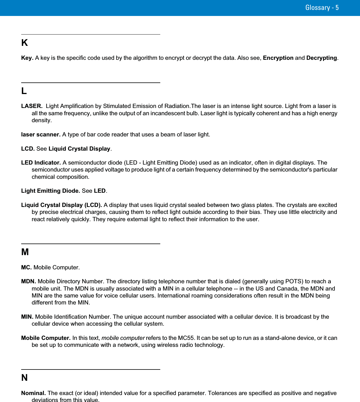 Glossary - 5KKey. A key is the specific code used by the algorithm to encrypt or decrypt the data. Also see, Encryption and Decrypting.LLASER.  Light Amplification by Stimulated Emission of Radiation.The laser is an intense light source. Light from a laser is all the same frequency, unlike the output of an incandescent bulb. Laser light is typically coherent and has a high energy density.laser scanner. A type of bar code reader that uses a beam of laser light.LCD. See Liquid Crystal Display.LED Indicator. A semiconductor diode (LED - Light Emitting Diode) used as an indicator, often in digital displays. The semiconductor uses applied voltage to produce light of a certain frequency determined by the semiconductor&apos;s particular chemical composition.Light Emitting Diode. See LED.Liquid Crystal Display (LCD). A display that uses liquid crystal sealed between two glass plates. The crystals are excited by precise electrical charges, causing them to reflect light outside according to their bias. They use little electricity and react relatively quickly. They require external light to reflect their information to the user.MMC. Mobile Computer.MDN. Mobile Directory Number. The directory listing telephone number that is dialed (generally using POTS) to reach a mobile unit. The MDN is usually associated with a MIN in a cellular telephone -- in the US and Canada, the MDN and MIN are the same value for voice cellular users. International roaming considerations often result in the MDN being different from the MIN.MIN. Mobile Identification Number. The unique account number associated with a cellular device. It is broadcast by the cellular device when accessing the cellular system.Mobile Computer. In this text, mobile computer refers to the MC55. It can be set up to run as a stand-alone device, or it can be set up to communicate with a network, using wireless radio technology.NNominal. The exact (or ideal) intended value for a specified parameter. Tolerances are specified as positive and negative deviations from this value.