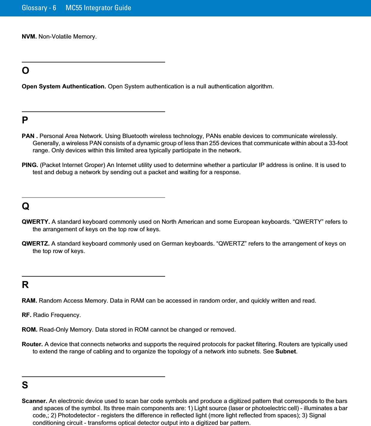 Glossary - 6 MC55 Integrator GuideNVM. Non-Volatile Memory.OOpen System Authentication. Open System authentication is a null authentication algorithm.PPAN . Personal Area Network. Using Bluetooth wireless technology, PANs enable devices to communicate wirelessly. Generally, a wireless PAN consists of a dynamic group of less than 255 devices that communicate within about a 33-foot range. Only devices within this limited area typically participate in the network.PING. (Packet Internet Groper) An Internet utility used to determine whether a particular IP address is online. It is used to test and debug a network by sending out a packet and waiting for a response.QQWERTY. A standard keyboard commonly used on North American and some European keyboards. “QWERTY” refers to the arrangement of keys on the top row of keys.QWERTZ. A standard keyboard commonly used on German keyboards. “QWERTZ” refers to the arrangement of keys on the top row of keys.RRAM. Random Access Memory. Data in RAM can be accessed in random order, and quickly written and read.RF. Radio Frequency.ROM. Read-Only Memory. Data stored in ROM cannot be changed or removed.Router. A device that connects networks and supports the required protocols for packet filtering. Routers are typically used to extend the range of cabling and to organize the topology of a network into subnets. See Subnet.SScanner. An electronic device used to scan bar code symbols and produce a digitized pattern that corresponds to the bars and spaces of the symbol. Its three main components are: 1) Light source (laser or photoelectric cell) - illuminates a bar code,; 2) Photodetector - registers the difference in reflected light (more light reflected from spaces); 3) Signal conditioning circuit - transforms optical detector output into a digitized bar pattern.