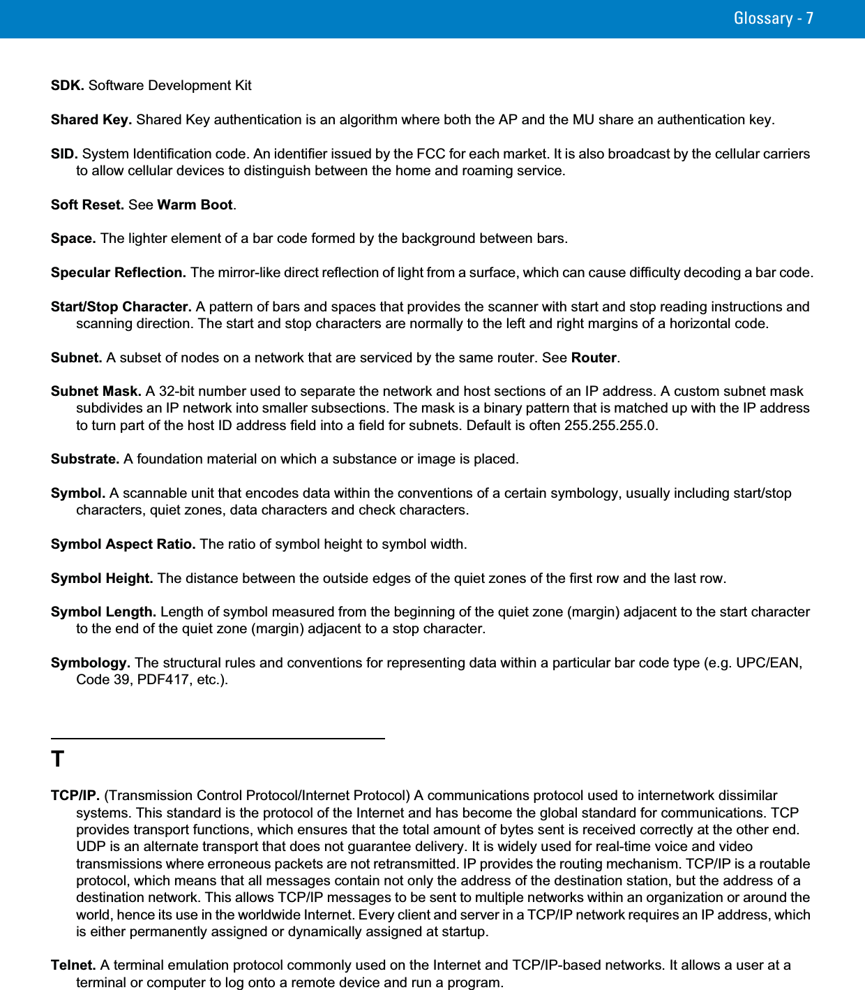 Glossary - 7SDK. Software Development KitShared Key. Shared Key authentication is an algorithm where both the AP and the MU share an authentication key.SID. System Identification code. An identifier issued by the FCC for each market. It is also broadcast by the cellular carriers to allow cellular devices to distinguish between the home and roaming service.Soft Reset. See Warm Boot.Space. The lighter element of a bar code formed by the background between bars.Specular Reflection. The mirror-like direct reflection of light from a surface, which can cause difficulty decoding a bar code.Start/Stop Character. A pattern of bars and spaces that provides the scanner with start and stop reading instructions and scanning direction. The start and stop characters are normally to the left and right margins of a horizontal code.Subnet. A subset of nodes on a network that are serviced by the same router. See Router.Subnet Mask. A 32-bit number used to separate the network and host sections of an IP address. A custom subnet mask subdivides an IP network into smaller subsections. The mask is a binary pattern that is matched up with the IP address to turn part of the host ID address field into a field for subnets. Default is often 255.255.255.0.Substrate. A foundation material on which a substance or image is placed.Symbol. A scannable unit that encodes data within the conventions of a certain symbology, usually including start/stop characters, quiet zones, data characters and check characters.Symbol Aspect Ratio. The ratio of symbol height to symbol width.Symbol Height. The distance between the outside edges of the quiet zones of the first row and the last row.Symbol Length. Length of symbol measured from the beginning of the quiet zone (margin) adjacent to the start character to the end of the quiet zone (margin) adjacent to a stop character.Symbology. The structural rules and conventions for representing data within a particular bar code type (e.g. UPC/EAN, Code 39, PDF417, etc.).TTCP/IP. (Transmission Control Protocol/Internet Protocol) A communications protocol used to internetwork dissimilar systems. This standard is the protocol of the Internet and has become the global standard for communications. TCP provides transport functions, which ensures that the total amount of bytes sent is received correctly at the other end. UDP is an alternate transport that does not guarantee delivery. It is widely used for real-time voice and video transmissions where erroneous packets are not retransmitted. IP provides the routing mechanism. TCP/IP is a routable protocol, which means that all messages contain not only the address of the destination station, but the address of a destination network. This allows TCP/IP messages to be sent to multiple networks within an organization or around the world, hence its use in the worldwide Internet. Every client and server in a TCP/IP network requires an IP address, which is either permanently assigned or dynamically assigned at startup.Telnet. A terminal emulation protocol commonly used on the Internet and TCP/IP-based networks. It allows a user at a terminal or computer to log onto a remote device and run a program.