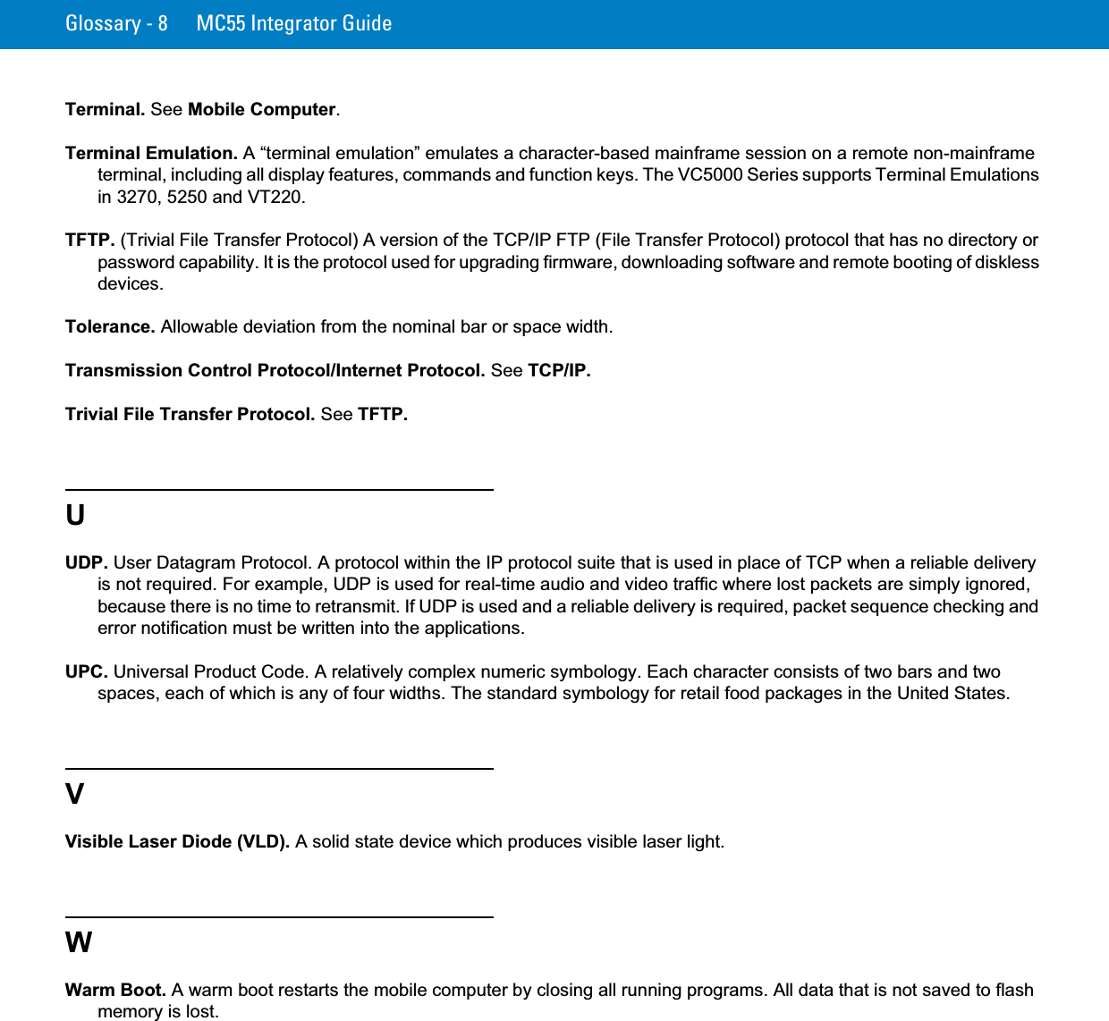 Glossary - 8 MC55 Integrator GuideTerminal. See Mobile Computer.Terminal Emulation. A “terminal emulation” emulates a character-based mainframe session on a remote non-mainframe terminal, including all display features, commands and function keys. The VC5000 Series supports Terminal Emulations in 3270, 5250 and VT220.TFTP. (Trivial File Transfer Protocol) A version of the TCP/IP FTP (File Transfer Protocol) protocol that has no directory or password capability. It is the protocol used for upgrading firmware, downloading software and remote booting of diskless devices.Tolerance. Allowable deviation from the nominal bar or space width.Transmission Control Protocol/Internet Protocol. See TCP/IP.Trivial File Transfer Protocol. See TFTP.UUDP. User Datagram Protocol. A protocol within the IP protocol suite that is used in place of TCP when a reliable delivery is not required. For example, UDP is used for real-time audio and video traffic where lost packets are simply ignored, because there is no time to retransmit. If UDP is used and a reliable delivery is required, packet sequence checking and error notification must be written into the applications.UPC. Universal Product Code. A relatively complex numeric symbology. Each character consists of two bars and two spaces, each of which is any of four widths. The standard symbology for retail food packages in the United States.VVisible Laser Diode (VLD). A solid state device which produces visible laser light.WWarm Boot. A warm boot restarts the mobile computer by closing all running programs. All data that is not saved to flash memory is lost.