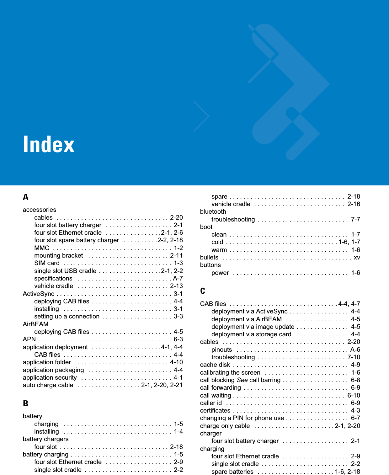 IndexAaccessoriescables  . . . . . . . . . . . . . . . . . . . . . . . . . . . . . . . .  2-20four slot battery charger   . . . . . . . . . . . . . . . . . . .  2-1four slot Ethernet cradle  . . . . . . . . . . . . . . . .2-1, 2-6four slot spare battery charger   . . . . . . . . . .2-2, 2-18MMC  . . . . . . . . . . . . . . . . . . . . . . . . . . . . . . . . . . 1-2mounting bracket   . . . . . . . . . . . . . . . . . . . . . . .  2-11SIM card  . . . . . . . . . . . . . . . . . . . . . . . . . . . . . . .  1-3single slot USB cradle  . . . . . . . . . . . . . . . . . .2-1, 2-2specifications   . . . . . . . . . . . . . . . . . . . . . . . . . . . A-7vehicle cradle   . . . . . . . . . . . . . . . . . . . . . . . . . .  2-13ActiveSync . . . . . . . . . . . . . . . . . . . . . . . . . . . . . . . . .  3-1deploying CAB files . . . . . . . . . . . . . . . . . . . . . . .  4-4installing   . . . . . . . . . . . . . . . . . . . . . . . . . . . . . . .  3-1setting up a connection  . . . . . . . . . . . . . . . . . . . .  3-3AirBEAMdeploying CAB files . . . . . . . . . . . . . . . . . . . . . . .  4-5APN  . . . . . . . . . . . . . . . . . . . . . . . . . . . . . . . . . . . . . .  6-3application deployment  . . . . . . . . . . . . . . . . . . . .4-1, 4-4CAB files  . . . . . . . . . . . . . . . . . . . . . . . . . . . . . . .  4-4application folder  . . . . . . . . . . . . . . . . . . . . . . . . . . .  4-10application packaging   . . . . . . . . . . . . . . . . . . . . . . . .  4-4application security   . . . . . . . . . . . . . . . . . . . . . . . . . .  4-1auto charge cable   . . . . . . . . . . . . . . . . . . 2-1, 2-20, 2-21Bbatterycharging   . . . . . . . . . . . . . . . . . . . . . . . . . . . . . . .  1-5installing   . . . . . . . . . . . . . . . . . . . . . . . . . . . . . . .  1-4battery chargersfour slot  . . . . . . . . . . . . . . . . . . . . . . . . . . . . . . .  2-18battery charging . . . . . . . . . . . . . . . . . . . . . . . . . . . . .  1-5four slot Ethernet cradle  . . . . . . . . . . . . . . . . . . .  2-9single slot cradle  . . . . . . . . . . . . . . . . . . . . . . . . .  2-2spare . . . . . . . . . . . . . . . . . . . . . . . . . . . . . . . . .  2-18vehicle cradle  . . . . . . . . . . . . . . . . . . . . . . . . . .  2-16bluetoothtroubleshooting  . . . . . . . . . . . . . . . . . . . . . . . . . .  7-7bootclean  . . . . . . . . . . . . . . . . . . . . . . . . . . . . . . . . . .  1-7cold  . . . . . . . . . . . . . . . . . . . . . . . . . . . . . . . . 1-6, 1-7warm . . . . . . . . . . . . . . . . . . . . . . . . . . . . . . . . . .  1-6bullets  . . . . . . . . . . . . . . . . . . . . . . . . . . . . . . . . . . . . .  xvbuttonspower  . . . . . . . . . . . . . . . . . . . . . . . . . . . . . . . . .  1-6CCAB files  . . . . . . . . . . . . . . . . . . . . . . . . . . . . . . . 4-4, 4-7deployment via ActiveSync . . . . . . . . . . . . . . . . .  4-4deployment via AirBEAM  . . . . . . . . . . . . . . . . . .  4-5deployment via image update . . . . . . . . . . . . . . .  4-5deployment via storage card   . . . . . . . . . . . . . . .  4-4cables  . . . . . . . . . . . . . . . . . . . . . . . . . . . . . . . . . . .  2-20pinouts   . . . . . . . . . . . . . . . . . . . . . . . . . . . . . . . .  A-6troubleshooting  . . . . . . . . . . . . . . . . . . . . . . . . .  7-10cache disk  . . . . . . . . . . . . . . . . . . . . . . . . . . . . . . . . .  4-9calibrating the screen   . . . . . . . . . . . . . . . . . . . . . . . .  1-6call blocking See call barring . . . . . . . . . . . . . . . . . . .  6-8call forwarding  . . . . . . . . . . . . . . . . . . . . . . . . . . . . . .  6-9call waiting . . . . . . . . . . . . . . . . . . . . . . . . . . . . . . . .  6-10caller id  . . . . . . . . . . . . . . . . . . . . . . . . . . . . . . . . . . .  6-9certificates  . . . . . . . . . . . . . . . . . . . . . . . . . . . . . . . . .  4-3changing a PIN for phone use . . . . . . . . . . . . . . . . . .  6-7charge only cable   . . . . . . . . . . . . . . . . . . . . . . . 2-1, 2-20chargerfour slot battery charger  . . . . . . . . . . . . . . . . . . .  2-1chargingfour slot Ethernet cradle  . . . . . . . . . . . . . . . . . . .  2-9single slot cradle . . . . . . . . . . . . . . . . . . . . . . . . .  2-2spare batteries  . . . . . . . . . . . . . . . . . . . . . . 1-6, 2-18
