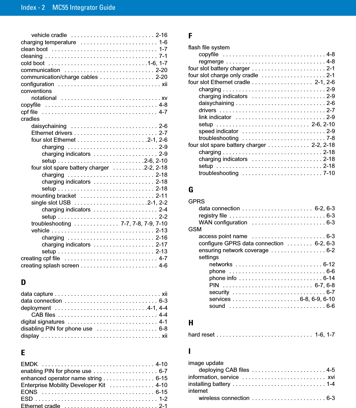 Index - 2 MC55 Integrator Guidevehicle cradle   . . . . . . . . . . . . . . . . . . . . . . . . . .  2-16charging temperature   . . . . . . . . . . . . . . . . . . . . . . . .  1-6clean boot   . . . . . . . . . . . . . . . . . . . . . . . . . . . . . . . . .  1-7cleaning  . . . . . . . . . . . . . . . . . . . . . . . . . . . . . . . . . . .  7-1cold boot   . . . . . . . . . . . . . . . . . . . . . . . . . . . . . . .1-6, 1-7communication   . . . . . . . . . . . . . . . . . . . . . . . . . . . .  2-20communication/charge cables  . . . . . . . . . . . . . . . . .  2-20configuration   . . . . . . . . . . . . . . . . . . . . . . . . . . . . . . . . xiiconventionsnotational   . . . . . . . . . . . . . . . . . . . . . . . . . . . . . . . xvcopyfile   . . . . . . . . . . . . . . . . . . . . . . . . . . . . . . . . . . .  4-8cpf file   . . . . . . . . . . . . . . . . . . . . . . . . . . . . . . . . . . . .  4-7cradlesdaisychaining   . . . . . . . . . . . . . . . . . . . . . . . . . . .  2-6Ethernet drivers . . . . . . . . . . . . . . . . . . . . . . . . . .  2-7four slot Ethernet . . . . . . . . . . . . . . . . . . . . . .2-1, 2-6charging  . . . . . . . . . . . . . . . . . . . . . . . . . . . .  2-9charging indicators  . . . . . . . . . . . . . . . . . . . .  2-9setup . . . . . . . . . . . . . . . . . . . . . . . . . . .2-6, 2-10four slot spare battery charger   . . . . . . . . . .2-2, 2-18charging  . . . . . . . . . . . . . . . . . . . . . . . . . . .  2-18charging indicators  . . . . . . . . . . . . . . . . . . .  2-18setup . . . . . . . . . . . . . . . . . . . . . . . . . . . . . .  2-18mounting bracket   . . . . . . . . . . . . . . . . . . . . . . .  2-11single slot USB  . . . . . . . . . . . . . . . . . . . . . . .2-1, 2-2charging indicators  . . . . . . . . . . . . . . . . . . . .  2-4setup . . . . . . . . . . . . . . . . . . . . . . . . . . . . . . .  2-2troubleshooting  . . . . . . . . . . . . . .  7-7, 7-8, 7-9, 7-10vehicle . . . . . . . . . . . . . . . . . . . . . . . . . . . . . . . .  2-13charging  . . . . . . . . . . . . . . . . . . . . . . . . . . .  2-16charging indicators  . . . . . . . . . . . . . . . . . . .  2-17setup . . . . . . . . . . . . . . . . . . . . . . . . . . . . . .  2-13creating cpf file   . . . . . . . . . . . . . . . . . . . . . . . . . . . . .  4-7creating splash screen . . . . . . . . . . . . . . . . . . . . . . . .  4-6Ddata capture . . . . . . . . . . . . . . . . . . . . . . . . . . . . . . . . . xiidata connection  . . . . . . . . . . . . . . . . . . . . . . . . . . . . .  6-3deployment   . . . . . . . . . . . . . . . . . . . . . . . . . . . . .4-1, 4-4CAB files  . . . . . . . . . . . . . . . . . . . . . . . . . . . . . . .  4-4digital signatures  . . . . . . . . . . . . . . . . . . . . . . . . . . . .  4-1disabling PIN for phone use   . . . . . . . . . . . . . . . . . . .  6-8display  . . . . . . . . . . . . . . . . . . . . . . . . . . . . . . . . . . . . . xiiEEMDK   . . . . . . . . . . . . . . . . . . . . . . . . . . . . . . . . . . .  4-10enabling PIN for phone use  . . . . . . . . . . . . . . . . . . . .  6-7enhanced operator name string . . . . . . . . . . . . . . . .  6-15Enterprise Mobility Developer Kit   . . . . . . . . . . . . . .  4-10EONS   . . . . . . . . . . . . . . . . . . . . . . . . . . . . . . . . . . .  6-15ESD  . . . . . . . . . . . . . . . . . . . . . . . . . . . . . . . . . . . . . .  1-2Ethernet cradle   . . . . . . . . . . . . . . . . . . . . . . . . . . . . .  2-1Fflash file systemcopyfile   . . . . . . . . . . . . . . . . . . . . . . . . . . . . . . . . 4-8regmerge  . . . . . . . . . . . . . . . . . . . . . . . . . . . . . . . 4-8four slot battery charger  . . . . . . . . . . . . . . . . . . . . . . . 2-1four slot charge only cradle  . . . . . . . . . . . . . . . . . . . . 2-1four slot Ethernet cradle . . . . . . . . . . . . . . . . . . .  2-1, 2-6charging . . . . . . . . . . . . . . . . . . . . . . . . . . . . . . . . 2-9charging indicators   . . . . . . . . . . . . . . . . . . . . . . . 2-9daisychaining . . . . . . . . . . . . . . . . . . . . . . . . . . . . 2-6drivers  . . . . . . . . . . . . . . . . . . . . . . . . . . . . . . . . . 2-7link indicator   . . . . . . . . . . . . . . . . . . . . . . . . . . . . 2-9setup  . . . . . . . . . . . . . . . . . . . . . . . . . . . . .  2-6, 2-10speed indicator   . . . . . . . . . . . . . . . . . . . . . . . . . . 2-9troubleshooting  . . . . . . . . . . . . . . . . . . . . . . . . . . 7-8four slot spare battery charger  . . . . . . . . . . . . .  2-2, 2-18charging . . . . . . . . . . . . . . . . . . . . . . . . . . . . . . . 2-18charging indicators   . . . . . . . . . . . . . . . . . . . . . . 2-18setup  . . . . . . . . . . . . . . . . . . . . . . . . . . . . . . . . . 2-18troubleshooting  . . . . . . . . . . . . . . . . . . . . . . . . . 7-10GGPRSdata connection  . . . . . . . . . . . . . . . . . . . . . .  6-2, 6-3registry file  . . . . . . . . . . . . . . . . . . . . . . . . . . . . . . 6-3WAN configuration   . . . . . . . . . . . . . . . . . . . . . . . 6-3GSMaccess point name   . . . . . . . . . . . . . . . . . . . . . . . 6-3configure GPRS data connection   . . . . . . . .  6-2, 6-3ensuring network coverage  . . . . . . . . . . . . . . . . . 6-2settingsnetworks  . . . . . . . . . . . . . . . . . . . . . . . . . . . 6-12phone   . . . . . . . . . . . . . . . . . . . . . . . . . . . . . . 6-6phone info  . . . . . . . . . . . . . . . . . . . . . . . . . . 6-14PIN   . . . . . . . . . . . . . . . . . . . . . . . . . . . .  6-7, 6-8security  . . . . . . . . . . . . . . . . . . . . . . . . . . . . . 6-7services . . . . . . . . . . . . . . . . . . . . . 6-8, 6-9, 6-10sound   . . . . . . . . . . . . . . . . . . . . . . . . . . . . . . 6-6Hhard reset . . . . . . . . . . . . . . . . . . . . . . . . . . . . . .  1-6, 1-7Iimage updatedeploying CAB files  . . . . . . . . . . . . . . . . . . . . . . . 4-5information, service  . . . . . . . . . . . . . . . . . . . . . . . . . .  xviinstalling battery . . . . . . . . . . . . . . . . . . . . . . . . . . . . . 1-4internetwireless connection  . . . . . . . . . . . . . . . . . . . . . . . 6-3