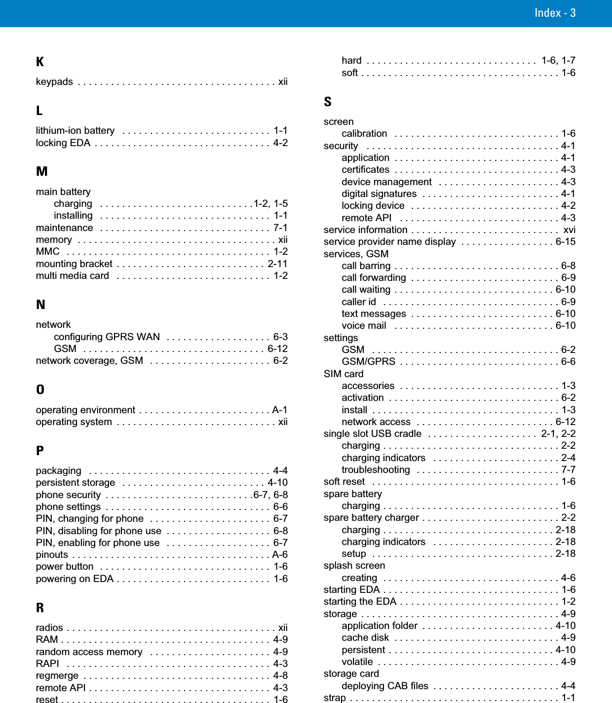 Index - 3Kkeypads  . . . . . . . . . . . . . . . . . . . . . . . . . . . . . . . . . . . . xiiLlithium-ion battery   . . . . . . . . . . . . . . . . . . . . . . . . . . .  1-1locking EDA  . . . . . . . . . . . . . . . . . . . . . . . . . . . . . . . .  4-2Mmain batterycharging   . . . . . . . . . . . . . . . . . . . . . . . . . . . .1-2, 1-5installing   . . . . . . . . . . . . . . . . . . . . . . . . . . . . . . .  1-1maintenance   . . . . . . . . . . . . . . . . . . . . . . . . . . . . . . .  7-1memory  . . . . . . . . . . . . . . . . . . . . . . . . . . . . . . . . . . . . xiiMMC   . . . . . . . . . . . . . . . . . . . . . . . . . . . . . . . . . . . . .  1-2mounting bracket . . . . . . . . . . . . . . . . . . . . . . . . . . .  2-11multi media card   . . . . . . . . . . . . . . . . . . . . . . . . . . . .  1-2Nnetworkconfiguring GPRS WAN  . . . . . . . . . . . . . . . . . . .  6-3GSM  . . . . . . . . . . . . . . . . . . . . . . . . . . . . . . . . .  6-12network coverage, GSM   . . . . . . . . . . . . . . . . . . . . . .  6-2Ooperating environment . . . . . . . . . . . . . . . . . . . . . . . . A-1operating system  . . . . . . . . . . . . . . . . . . . . . . . . . . . . . xiiPpackaging   . . . . . . . . . . . . . . . . . . . . . . . . . . . . . . . . .  4-4persistent storage   . . . . . . . . . . . . . . . . . . . . . . . . . . 4-10phone security  . . . . . . . . . . . . . . . . . . . . . . . . . . .6-7, 6-8phone settings  . . . . . . . . . . . . . . . . . . . . . . . . . . . . . .  6-6PIN, changing for phone  . . . . . . . . . . . . . . . . . . . . . .  6-7PIN, disabling for phone use  . . . . . . . . . . . . . . . . . . .  6-8PIN, enabling for phone use   . . . . . . . . . . . . . . . . . . .  6-7pinouts  . . . . . . . . . . . . . . . . . . . . . . . . . . . . . . . . . . . . A-6power button  . . . . . . . . . . . . . . . . . . . . . . . . . . . . . . .  1-6powering on EDA . . . . . . . . . . . . . . . . . . . . . . . . . . . .  1-6Rradios . . . . . . . . . . . . . . . . . . . . . . . . . . . . . . . . . . . . . . xiiRAM . . . . . . . . . . . . . . . . . . . . . . . . . . . . . . . . . . . . . .  4-9random access memory   . . . . . . . . . . . . . . . . . . . . . .  4-9RAPI   . . . . . . . . . . . . . . . . . . . . . . . . . . . . . . . . . . . . .  4-3regmerge  . . . . . . . . . . . . . . . . . . . . . . . . . . . . . . . . . .  4-8remote API . . . . . . . . . . . . . . . . . . . . . . . . . . . . . . . . .  4-3reset . . . . . . . . . . . . . . . . . . . . . . . . . . . . . . . . . . . . . .  1-6hard  . . . . . . . . . . . . . . . . . . . . . . . . . . . . . . .  1-6, 1-7soft . . . . . . . . . . . . . . . . . . . . . . . . . . . . . . . . . . . . 1-6Sscreencalibration   . . . . . . . . . . . . . . . . . . . . . . . . . . . . . . 1-6security   . . . . . . . . . . . . . . . . . . . . . . . . . . . . . . . . . . . 4-1application  . . . . . . . . . . . . . . . . . . . . . . . . . . . . . . 4-1certificates  . . . . . . . . . . . . . . . . . . . . . . . . . . . . . . 4-3device management   . . . . . . . . . . . . . . . . . . . . . . 4-3digital signatures  . . . . . . . . . . . . . . . . . . . . . . . . . 4-1locking device  . . . . . . . . . . . . . . . . . . . . . . . . . . . 4-2remote API   . . . . . . . . . . . . . . . . . . . . . . . . . . . . . 4-3service information . . . . . . . . . . . . . . . . . . . . . . . . . . .  xviservice provider name display  . . . . . . . . . . . . . . . . . 6-15services, GSMcall barring . . . . . . . . . . . . . . . . . . . . . . . . . . . . . . 6-8call forwarding  . . . . . . . . . . . . . . . . . . . . . . . . . . . 6-9call waiting . . . . . . . . . . . . . . . . . . . . . . . . . . . . . 6-10caller id   . . . . . . . . . . . . . . . . . . . . . . . . . . . . . . . . 6-9text messages  . . . . . . . . . . . . . . . . . . . . . . . . . . 6-10voice mail   . . . . . . . . . . . . . . . . . . . . . . . . . . . . . 6-10settingsGSM   . . . . . . . . . . . . . . . . . . . . . . . . . . . . . . . . . . 6-2GSM/GPRS  . . . . . . . . . . . . . . . . . . . . . . . . . . . . . 6-6SIM cardaccessories  . . . . . . . . . . . . . . . . . . . . . . . . . . . . . 1-3activation  . . . . . . . . . . . . . . . . . . . . . . . . . . . . . . . 6-2install  . . . . . . . . . . . . . . . . . . . . . . . . . . . . . . . . . . 1-3network access  . . . . . . . . . . . . . . . . . . . . . . . . . 6-12single slot USB cradle  . . . . . . . . . . . . . . . . . . . .  2-1, 2-2charging . . . . . . . . . . . . . . . . . . . . . . . . . . . . . . . . 2-2charging indicators   . . . . . . . . . . . . . . . . . . . . . . . 2-4troubleshooting  . . . . . . . . . . . . . . . . . . . . . . . . . . 7-7soft reset   . . . . . . . . . . . . . . . . . . . . . . . . . . . . . . . . . . 1-6spare batterycharging . . . . . . . . . . . . . . . . . . . . . . . . . . . . . . . . 1-6spare battery charger . . . . . . . . . . . . . . . . . . . . . . . . . 2-2charging . . . . . . . . . . . . . . . . . . . . . . . . . . . . . . . 2-18charging indicators   . . . . . . . . . . . . . . . . . . . . . . 2-18setup  . . . . . . . . . . . . . . . . . . . . . . . . . . . . . . . . . 2-18splash screencreating  . . . . . . . . . . . . . . . . . . . . . . . . . . . . . . . . 4-6starting EDA . . . . . . . . . . . . . . . . . . . . . . . . . . . . . . . . 1-6starting the EDA . . . . . . . . . . . . . . . . . . . . . . . . . . . . . 1-2storage  . . . . . . . . . . . . . . . . . . . . . . . . . . . . . . . . . . . . 4-9application folder  . . . . . . . . . . . . . . . . . . . . . . . . 4-10cache disk  . . . . . . . . . . . . . . . . . . . . . . . . . . . . . . 4-9persistent . . . . . . . . . . . . . . . . . . . . . . . . . . . . . . 4-10volatile  . . . . . . . . . . . . . . . . . . . . . . . . . . . . . . . . . 4-9storage carddeploying CAB files  . . . . . . . . . . . . . . . . . . . . . . . 4-4strap . . . . . . . . . . . . . . . . . . . . . . . . . . . . . . . . . . . . . . 1-1