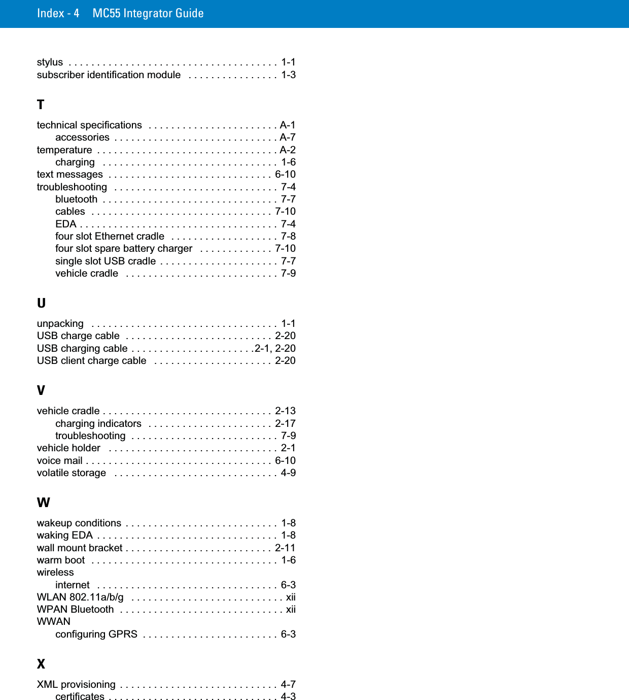 Index - 4 MC55 Integrator Guidestylus  . . . . . . . . . . . . . . . . . . . . . . . . . . . . . . . . . . . . .  1-1subscriber identification module   . . . . . . . . . . . . . . . .  1-3Ttechnical specifications  . . . . . . . . . . . . . . . . . . . . . . . A-1accessories  . . . . . . . . . . . . . . . . . . . . . . . . . . . . . A-7temperature  . . . . . . . . . . . . . . . . . . . . . . . . . . . . . . . . A-2charging   . . . . . . . . . . . . . . . . . . . . . . . . . . . . . . .  1-6text messages  . . . . . . . . . . . . . . . . . . . . . . . . . . . . .  6-10troubleshooting   . . . . . . . . . . . . . . . . . . . . . . . . . . . . .  7-4bluetooth  . . . . . . . . . . . . . . . . . . . . . . . . . . . . . . .  7-7cables  . . . . . . . . . . . . . . . . . . . . . . . . . . . . . . . .  7-10EDA . . . . . . . . . . . . . . . . . . . . . . . . . . . . . . . . . . .  7-4four slot Ethernet cradle  . . . . . . . . . . . . . . . . . . .  7-8four slot spare battery charger   . . . . . . . . . . . . .  7-10single slot USB cradle  . . . . . . . . . . . . . . . . . . . . .  7-7vehicle cradle   . . . . . . . . . . . . . . . . . . . . . . . . . . .  7-9Uunpacking   . . . . . . . . . . . . . . . . . . . . . . . . . . . . . . . . .  1-1USB charge cable  . . . . . . . . . . . . . . . . . . . . . . . . . . 2-20USB charging cable . . . . . . . . . . . . . . . . . . . . . .2-1, 2-20USB client charge cable   . . . . . . . . . . . . . . . . . . . . .  2-20Vvehicle cradle . . . . . . . . . . . . . . . . . . . . . . . . . . . . . .  2-13charging indicators  . . . . . . . . . . . . . . . . . . . . . .  2-17troubleshooting  . . . . . . . . . . . . . . . . . . . . . . . . . .  7-9vehicle holder   . . . . . . . . . . . . . . . . . . . . . . . . . . . . . . 2-1voice mail . . . . . . . . . . . . . . . . . . . . . . . . . . . . . . . . .  6-10volatile storage   . . . . . . . . . . . . . . . . . . . . . . . . . . . . .  4-9Wwakeup conditions  . . . . . . . . . . . . . . . . . . . . . . . . . . .  1-8waking EDA  . . . . . . . . . . . . . . . . . . . . . . . . . . . . . . . .  1-8wall mount bracket . . . . . . . . . . . . . . . . . . . . . . . . . .  2-11warm boot  . . . . . . . . . . . . . . . . . . . . . . . . . . . . . . . . .  1-6wirelessinternet   . . . . . . . . . . . . . . . . . . . . . . . . . . . . . . . .  6-3WLAN 802.11a/b/g   . . . . . . . . . . . . . . . . . . . . . . . . . . . xiiWPAN Bluetooth  . . . . . . . . . . . . . . . . . . . . . . . . . . . . . xiiWWANconfiguring GPRS  . . . . . . . . . . . . . . . . . . . . . . . .  6-3XXML provisioning . . . . . . . . . . . . . . . . . . . . . . . . . . . .  4-7certificates  . . . . . . . . . . . . . . . . . . . . . . . . . . . . . .  4-3