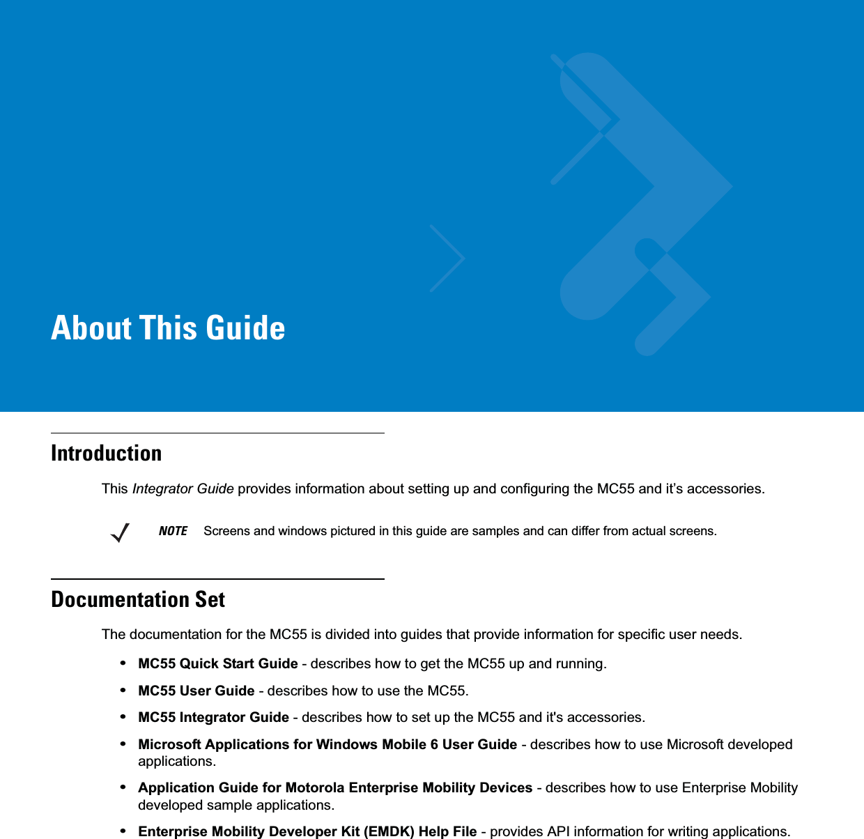 About This GuideIntroductionThis Integrator Guide provides information about setting up and configuring the MC55 and it’s accessories.Documentation SetThe documentation for the MC55 is divided into guides that provide information for specific user needs.•MC55 Quick Start Guide - describes how to get the MC55 up and running.•MC55 User Guide - describes how to use the MC55.•MC55 Integrator Guide - describes how to set up the MC55 and it&apos;s accessories.•Microsoft Applications for Windows Mobile 6 User Guide - describes how to use Microsoft developed applications.•Application Guide for Motorola Enterprise Mobility Devices - describes how to use Enterprise Mobility developed sample applications.•Enterprise Mobility Developer Kit (EMDK) Help File - provides API information for writing applications.NOTE     Screens and windows pictured in this guide are samples and can differ from actual screens.