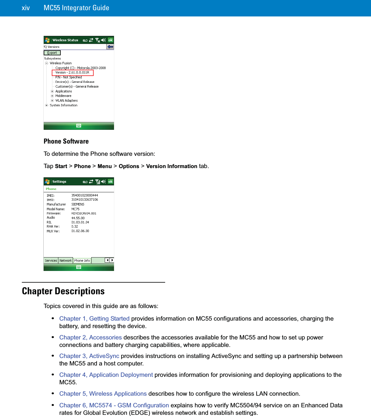 xiv MC55 Integrator GuidePhone SoftwareTo determine the Phone software version:Ta p  Start &gt; Phone &gt; Menu &gt; Options &gt; Version Information tab.Chapter DescriptionsTopics covered in this guide are as follows:•Chapter 1, Getting Started provides information on MC55 configurations and accessories, charging the battery, and resetting the device.•Chapter 2, Accessories describes the accessories available for the MC55 and how to set up power connections and battery charging capabilities, where applicable.•Chapter 3, ActiveSync provides instructions on installing ActiveSync and setting up a partnership between the MC55 and a host computer.•Chapter 4, Application Deployment provides information for provisioning and deploying applications to the MC55.•Chapter 5, Wireless Applications describes how to configure the wireless LAN connection.•Chapter 6, MC5574 - GSM Configuration explains how to verify MC5504/94 service on an Enhanced Data rates for Global Evolution (EDGE) wireless network and establish settings.