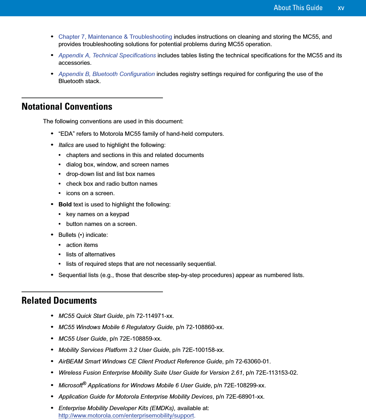 About This Guide xv•Chapter 7, Maintenance &amp; Troubleshooting includes instructions on cleaning and storing the MC55, and provides troubleshooting solutions for potential problems during MC55 operation.•Appendix A, Technical Specifications includes tables listing the technical specifications for the MC55 and its accessories.•Appendix B, Bluetooth Configuration includes registry settings required for configuring the use of the Bluetooth stack.Notational ConventionsThe following conventions are used in this document:•“EDA” refers to Motorola MC55 family of hand-held computers.•Italics are used to highlight the following:•chapters and sections in this and related documents•dialog box, window, and screen names•drop-down list and list box names•check box and radio button names•icons on a screen.•Bold text is used to highlight the following:•key names on a keypad•button names on a screen.•Bullets (•) indicate:•action items•lists of alternatives•lists of required steps that are not necessarily sequential.•Sequential lists (e.g., those that describe step-by-step procedures) appear as numbered lists.Related Documents•MC55 Quick Start Guide, p/n 72-114971-xx.•MC55 Windows Mobile 6 Regulatory Guide, p/n 72-108860-xx.•MC55 User Guide, p/n 72E-108859-xx.•Mobility Services Platform 3.2 User Guide, p/n 72E-100158-xx.•AirBEAM Smart Windows CE Client Product Reference Guide, p/n 72-63060-01.•Wireless Fusion Enterprise Mobility Suite User Guide for Version 2.61, p/n 72E-113153-02.•Microsoft® Applications for Windows Mobile 6 User Guide, p/n 72E-108299-xx.•Application Guide for Motorola Enterprise Mobility Devices, p/n 72E-68901-xx.•Enterprise Mobility Developer Kits (EMDKs), available at: http://www.motorola.com/enterprisemobility/support.