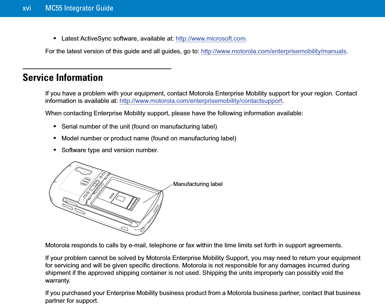 xvi MC55 Integrator Guide•Latest ActiveSync software, available at: http://www.microsoft.com.For the latest version of this guide and all guides, go to: http://www.motorola.com/enterprisemobility/manuals.Service InformationIf you have a problem with your equipment, contact Motorola Enterprise Mobility support for your region. Contact information is available at: http://www.motorola.com/enterprisemobility/contactsupport.When contacting Enterprise Mobility support, please have the following information available:•Serial number of the unit (found on manufacturing label)•Model number or product name (found on manufacturing label)•Software type and version number.Motorola responds to calls by e-mail, telephone or fax within the time limits set forth in support agreements.If your problem cannot be solved by Motorola Enterprise Mobility Support, you may need to return your equipment for servicing and will be given specific directions. Motorola is not responsible for any damages incurred during shipment if the approved shipping container is not used. Shipping the units improperly can possibly void the warranty.If you purchased your Enterprise Mobility business product from a Motorola business partner, contact that business partner for support.Manufacturing label