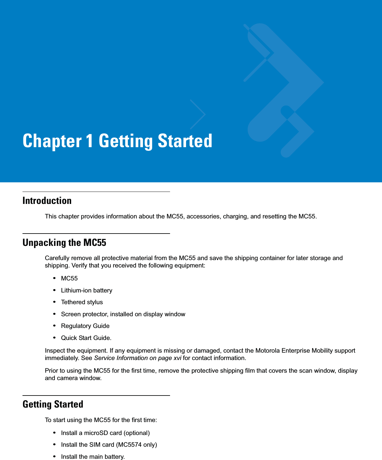 Chapter 1 Getting StartedIntroductionThis chapter provides information about the MC55, accessories, charging, and resetting the MC55.Unpacking the MC55Carefully remove all protective material from the MC55 and save the shipping container for later storage and shipping. Verify that you received the following equipment:•MC55•Lithium-ion battery•Tethered stylus•Screen protector, installed on display window•Regulatory Guide•Quick Start Guide.Inspect the equipment. If any equipment is missing or damaged, contact the Motorola Enterprise Mobility support immediately. See Service Information on page xvi for contact information.Prior to using the MC55 for the first time, remove the protective shipping film that covers the scan window, display and camera window.Getting StartedTo start using the MC55 for the first time:•Install a microSD card (optional)•Install the SIM card (MC5574 only)•Install the main battery.