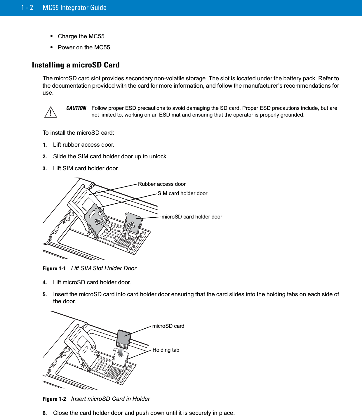 1 - 2 MC55 Integrator Guide•Charge the MC55.•Power on the MC55.Installing a microSD CardThe microSD card slot provides secondary non-volatile storage. The slot is located under the battery pack. Refer to the documentation provided with the card for more information, and follow the manufacturer’s recommendations for use.To install the microSD card:1. Lift rubber access door.2. Slide the SIM card holder door up to unlock.3. Lift SIM card holder door.Figure 1-1    Lift SIM Slot Holder Door4. Lift microSD card holder door.5. Insert the microSD card into card holder door ensuring that the card slides into the holding tabs on each side of the door.Figure 1-2    Insert microSD Card in Holder6. Close the card holder door and push down until it is securely in place.CAUTION Follow proper ESD precautions to avoid damaging the SD card. Proper ESD precautions include, but are not limited to, working on an ESD mat and ensuring that the operator is properly grounded.Rubber access doormicroSD card holder doorSIM card holder doormicroSD cardHolding tab