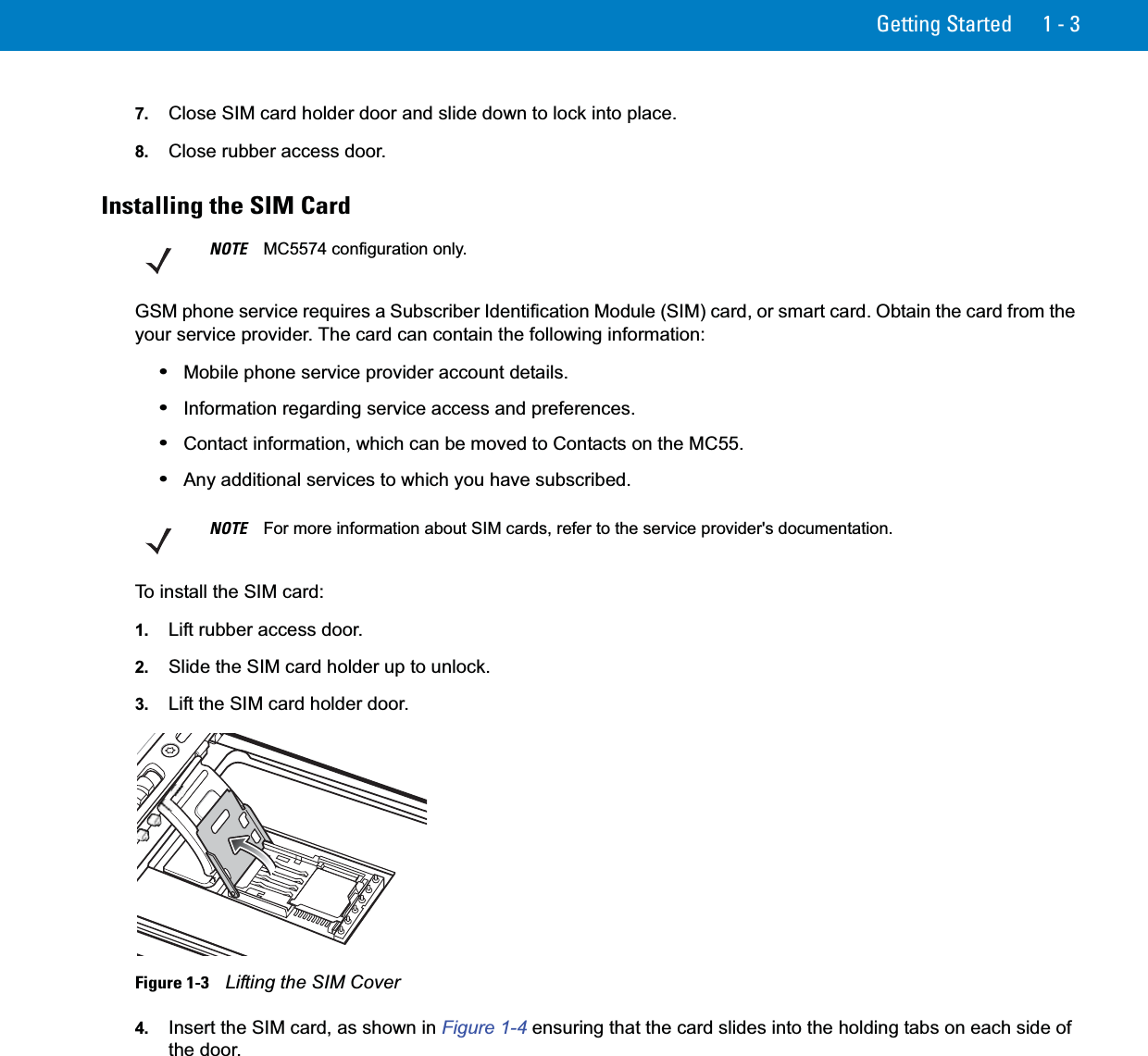 Getting Started 1 - 37. Close SIM card holder door and slide down to lock into place.8. Close rubber access door.Installing the SIM CardGSM phone service requires a Subscriber Identification Module (SIM) card, or smart card. Obtain the card from the your service provider. The card can contain the following information:•Mobile phone service provider account details.•Information regarding service access and preferences.•Contact information, which can be moved to Contacts on the MC55.•Any additional services to which you have subscribed.To install the SIM card:1. Lift rubber access door.2. Slide the SIM card holder up to unlock.3. Lift the SIM card holder door.Figure 1-3    Lifting the SIM Cover4. Insert the SIM card, as shown in Figure 1-4 ensuring that the card slides into the holding tabs on each side of the door.NOTE MC5574 configuration only.NOTE For more information about SIM cards, refer to the service provider&apos;s documentation.