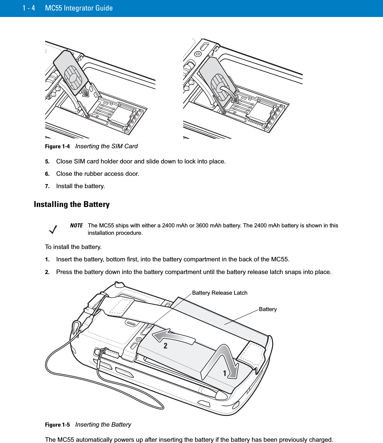 1 - 4 MC55 Integrator GuideFigure 1-4    Inserting the SIM Card5. Close SIM card holder door and slide down to lock into place.6. Close the rubber access door.7. Install the battery.Installing the BatteryTo install the battery.1. Insert the battery, bottom first, into the battery compartment in the back of the MC55.2. Press the battery down into the battery compartment until the battery release latch snaps into place.Figure 1-5    Inserting the BatteryThe MC55 automatically powers up after inserting the battery if the battery has been previously charged.NOTE The MC55 ships with either a 2400 mAh or 3600 mAh battery. The 2400 mAh battery is shown in this installation procedure.12BatteryBattery Release Latch