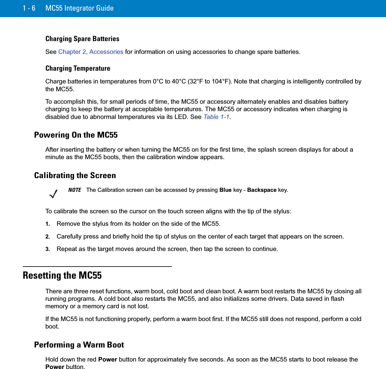 1 - 6 MC55 Integrator GuideCharging Spare BatteriesSee Chapter 2, Accessories for information on using accessories to change spare batteries.Charging TemperatureCharge batteries in temperatures from 0°C to 40°C (32°F to 104°F). Note that charging is intelligently controlled by the MC55.To accomplish this, for small periods of time, the MC55 or accessory alternately enables and disables battery charging to keep the battery at acceptable temperatures. The MC55 or accessory indicates when charging is disabled due to abnormal temperatures via its LED. See Table 1-1.Powering On the MC55After inserting the battery or when turning the MC55 on for the first time, the splash screen displays for about a minute as the MC55 boots, then the calibration window appears.Calibrating the ScreenTo calibrate the screen so the cursor on the touch screen aligns with the tip of the stylus:1. Remove the stylus from its holder on the side of the MC55.2. Carefully press and briefly hold the tip of stylus on the center of each target that appears on the screen.3. Repeat as the target moves around the screen, then tap the screen to continue.Resetting the MC55There are three reset functions, warm boot, cold boot and clean boot. A warm boot restarts the MC55 by closing all running programs. A cold boot also restarts the MC55, and also initializes some drivers. Data saved in flash memory or a memory card is not lost. If the MC55 is not functioning properly, perform a warm boot first. If the MC55 still does not respond, perform a cold boot.Performing a Warm BootHold down the red Power button for approximately five seconds. As soon as the MC55 starts to boot release the Power button.NOTE The Calibration screen can be accessed by pressing Blue key - Backspace key.