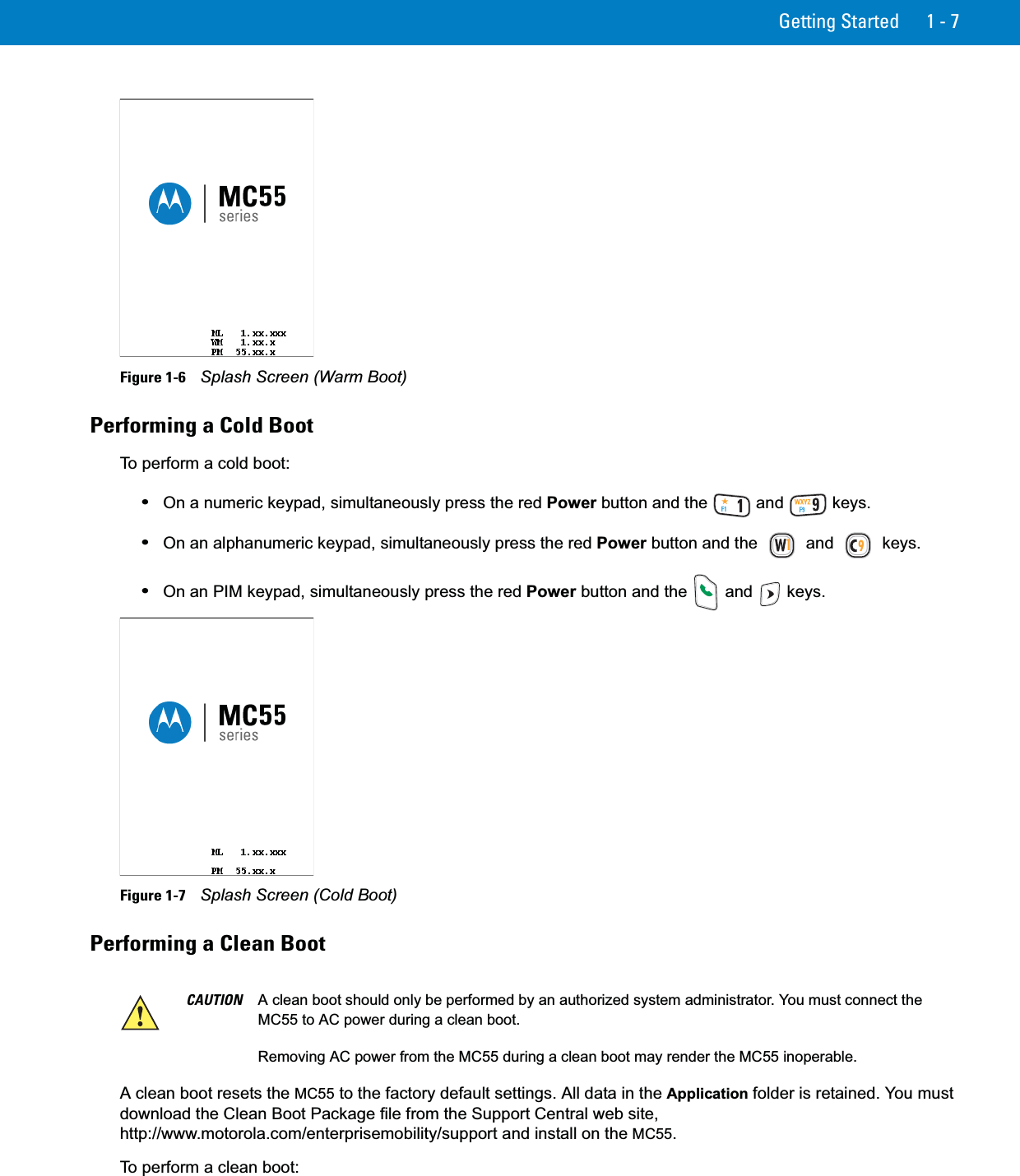 Getting Started 1 - 7Figure 1-6    Splash Screen (Warm Boot)Performing a Cold BootTo perform a cold boot:•On a numeric keypad, simultaneously press the red Power button and the   and   keys.•On an alphanumeric keypad, simultaneously press the red Power button and the   and   keys.•On an PIM keypad, simultaneously press the red Power button and the   and   keys.Figure 1-7    Splash Screen (Cold Boot)Performing a Clean BootA clean boot resets the MC55 to the factory default settings. All data in the Application folder is retained. You must download the Clean Boot Package file from the Support Central web site, http://www.motorola.com/enterprisemobility/support and install on the MC55.To perform a clean boot:CAUTION A clean boot should only be performed by an authorized system administrator. You must connect the MC55 to AC power during a clean boot.Removing AC power from the MC55 during a clean boot may render the MC55 inoperable.